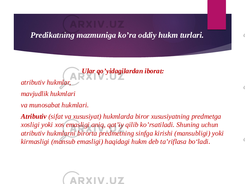 Predikatning mazmuniga ko’ra oddiy hukm turlari. Ular qo’yidagilardan iborat: atributiv hukmlar, mavjudlik hukmlari va munosabat hukmlari. Atributiv (sifat va xususiyat) hukmlarda biror xususiyatning predmetga xosligi yoki xos emasligi aniq, qat’iy qilib ko’rsatiladi. Shuning uchun atributiv hukmlarni birorta predmetning sinfga kirishi (mansubligi) yoki kirmasligi (mansub emasligi) haqidagi hukm deb ta’riflasa bo‘ladi. 