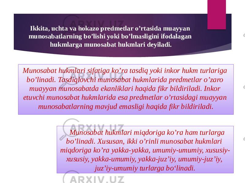 Ikkita, uchta va hokazo predmetlar o’rtasida muayyan munosabatlarning bo’lishi yoki bo’lmasligini ifodalagan hukmlarga munosabat hukmlari deyiladi. Munosabat hukmlari sifatiga ko’ra tasdiq yoki inkor hukm turlariga bo’linadi. Tasdiqlovchi munosabat hukmlarida predmetlar o’zaro muayyan munosabatda ekanliklari haqida fikr bildiriladi. Inkor etuvchi munosabat hukmlarida esa predmetlar o’rtasidagi muayyan munosabatlarning mavjud emasligi haqida fikr bildiriladi. Munosabat hukmlari miqdoriga ko’ra ham turlarga bo’linadi. Xususan, ikki o’rinli munosabat hukmlari miqdoriga ko’ra yakka-yakka, umumiy-umumiy, xususiy- xususiy, yakka-umumiy, yakka-juz’iy, umumiy-juz’iy, juz’iy-umumiy turlarga bo‘linadi. 