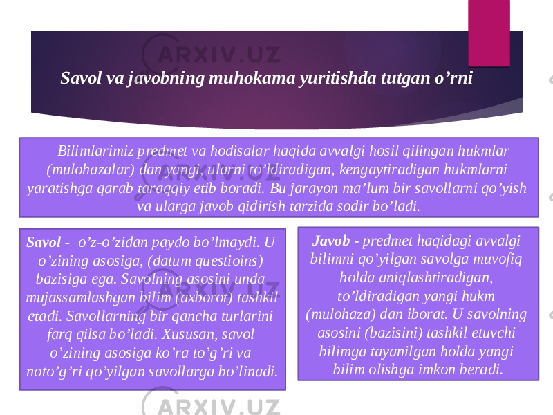 Savol va javobning muhokama yuritishda tutgan o’rni Savol - o’z-o’zidan paydo bo’lmaydi. U o’zining asosiga, (datum questioins) bazisiga ega. Savolning asosini unda mujassamlashgan bilim (axborot) tashkil etadi. Savollarning bir qancha turlarini farq qilsa bo’ladi. Xususan, savol o’zining asosiga ko’ra to’g’ri va noto’g’ri qo’yilgan savollarga bo’linadi. Javob - predmet haqidagi avvalgi bilimni qo’yilgan savolga muvofiq holda aniqlashtiradigan, to’ldiradigan yangi hukm (mulohaza) dan iborat. U savolning asosini (bazisini) tashkil etuvchi bilimga tayanilgan holda yangi bilim olishga imkon beradi.Bilimlarimiz predmet va hodisalar haqida avvalgi hosil qilingan hukmlar (mulohazalar) dan yangi, ularni to’ldiradigan, kengaytiradigan hukmlarni yaratishga qarab taraqqiy etib boradi. Bu jarayon ma’lum bir savollarni qo’yish va ularga javob qidirish tarzida sodir bo’ladi. 