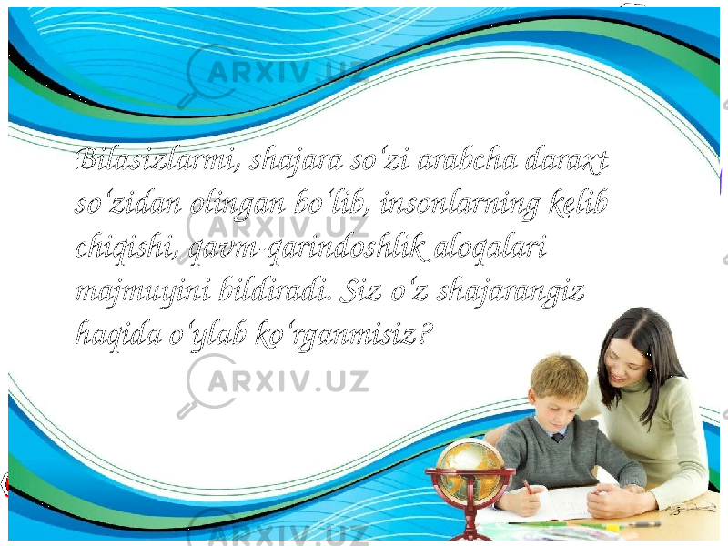 3Bilasizlarmi, shajara so‘zi arabcha daraxt so‘zidan olingan bo‘lib, insonlarning kelib chiqishi, qavm-qarindoshlik aloqalari majmuyini bildiradi. Siz o‘z shajarangiz haqida o‘ylab ko‘rganmisiz? 