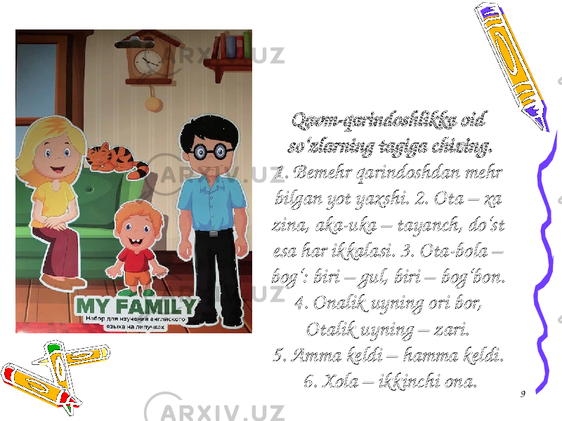 Qavm-qarindoshlikka oid so‘zlarning tagiga chizing. 1. Bemehr qarindoshdan mehr bilgan yot yaxshi. 2. Ota – xa zina, aka-uka – tayanch, do‘st esa har ikkalasi. 3. Ota-bola – bog‘: biri – gul, biri – bog‘bon. 4. Onalik uyning ori bor, Otalik uyning – zari. 5. Amma keldi – hamma keldi. 6. Xola – ikkinchi ona. 9 