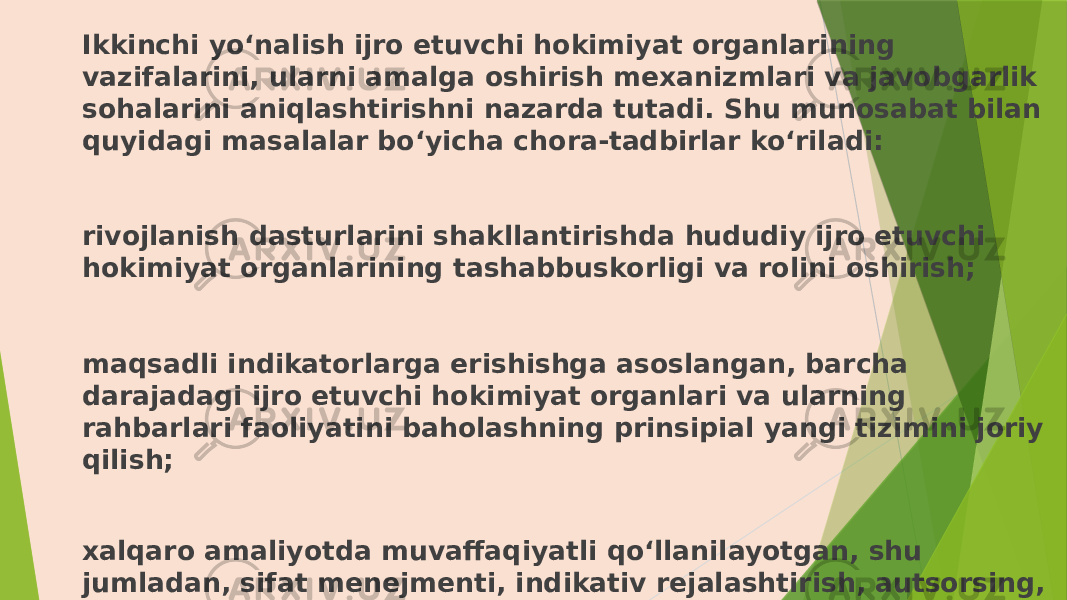 Ikkinchi yo‘nalish ijro etuvchi hokimiyat organlarining vazifalarini, ularni amalga oshirish mexanizmlari va javobgarlik sohalarini aniqlashtirishni nazarda tutadi. Shu munosabat bilan quyidagi masalalar bo‘yicha chora-tadbirlar ko‘riladi: rivojlanish dasturlarini shakllantirishda hududiy ijro etuvchi hokimiyat organlarining tashabbuskorligi va rolini oshirish; maqsadli indikatorlarga erishishga asoslangan, barcha darajadagi ijro etuvchi hokimiyat organlari va ularning rahbarlari faoliyatini baholashning prinsipial yangi tizimini joriy qilish; xalqaro amaliyotda muvaffaqiyatli qo‘llanilayotgan, shu jumladan, sifat menejmenti, indikativ rejalashtirish, autsorsing, kraudsorsing kabi ishni tashkil etishning zamonaviy uslublaridan foydalanish; 