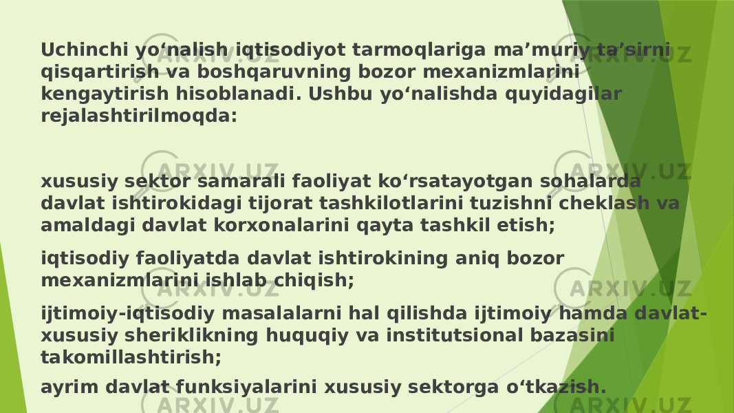 Uchinchi yo‘nalish iqtisodiyot tarmoqlariga ma’muriy ta’sirni qisqartirish va boshqaruvning bozor mexanizmlarini kengaytirish hisoblanadi. Ushbu yo‘nalishda quyidagilar rejalashtirilmoqda: xususiy sektor samarali faoliyat ko‘rsatayotgan sohalarda davlat ishtirokidagi tijorat tashkilotlarini tuzishni cheklash va amaldagi davlat korxonalarini qayta tashkil etish; iqtisodiy faoliyatda davlat ishtirokining aniq bozor mexanizmlarini ishlab chiqish; ijtimoiy-iqtisodiy masalalarni hal qilishda ijtimoiy hamda davlat- xususiy sheriklikning huquqiy va institutsional bazasini takomillashtirish; ayrim davlat funksiyalarini xususiy sektorga o‘tkazish. 