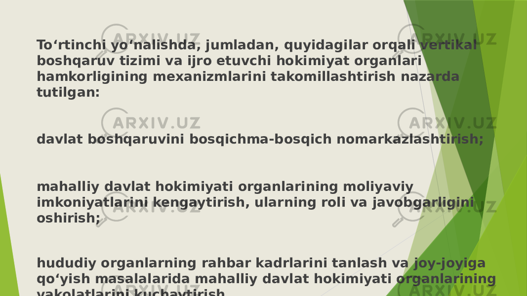 To‘rtinchi yo‘nalishda, jumladan, quyidagilar orqali vertikal boshqaruv tizimi va ijro etuvchi hokimiyat organlari hamkorligining mexanizmlarini takomillashtirish nazarda tutilgan: davlat boshqaruvini bosqichma-bosqich nomarkazlashtirish; mahalliy davlat hokimiyati organlarining moliyaviy imkoniyatlarini kengaytirish, ularning roli va javobgarligini oshirish; hududiy organlarning rahbar kadrlarini tanlash va joy-joyiga qo‘yish masalalarida mahalliy davlat hokimiyati organlarining vakolatlarini kuchaytirish. 