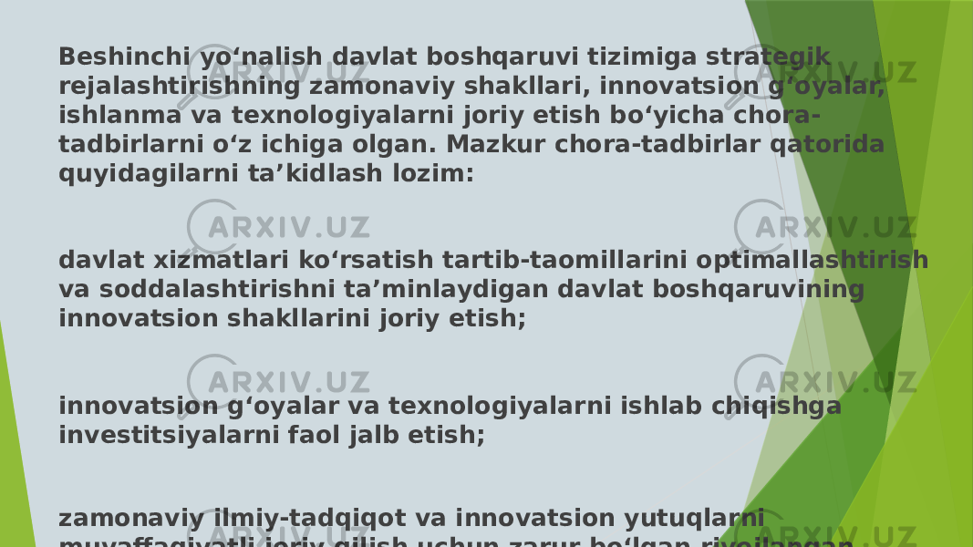 Beshinchi yo‘nalish davlat boshqaruvi tizimiga strategik rejalashtirishning zamonaviy shakllari, innovatsion g‘oyalar, ishlanma va texnologiyalarni joriy etish bo‘yicha chora- tadbirlarni o‘z ichiga olgan. Mazkur chora-tadbirlar qatorida quyidagilarni ta’kidlash lozim: davlat xizmatlari ko‘rsatish tartib-taomillarini optimallashtirish va soddalashtirishni ta’minlaydigan davlat boshqaruvining innovatsion shakllarini joriy etish; innovatsion g‘oyalar va texnologiyalarni ishlab chiqishga investitsiyalarni faol jalb etish; zamonaviy ilmiy-tadqiqot va innovatsion yutuqlarni muvaffaqiyatli joriy qilish uchun zarur bo‘lgan rivojlangan infratuzilmani yaratish; 