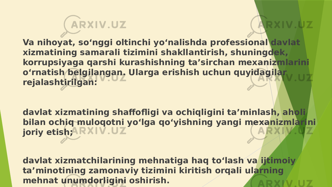 Va nihoyat, so‘nggi oltinchi yo‘nalishda professional davlat xizmatining samarali tizimini shakllantirish, shuningdek, korrupsiyaga qarshi kurashishning ta’sirchan mexanizmlarini o‘rnatish belgilangan. Ularga erishish uchun quyidagilar rejalashtirilgan: davlat xizmatining shaffofligi va ochiqligini ta’minlash, aholi bilan ochiq muloqotni yo‘lga qo‘yishning yangi mexanizmlarini joriy etish; davlat xizmatchilarining mehnatiga haq to‘lash va ijtimoiy ta’minotining zamonaviy tizimini kiritish orqali ularning mehnat unumdorligini oshirish. 