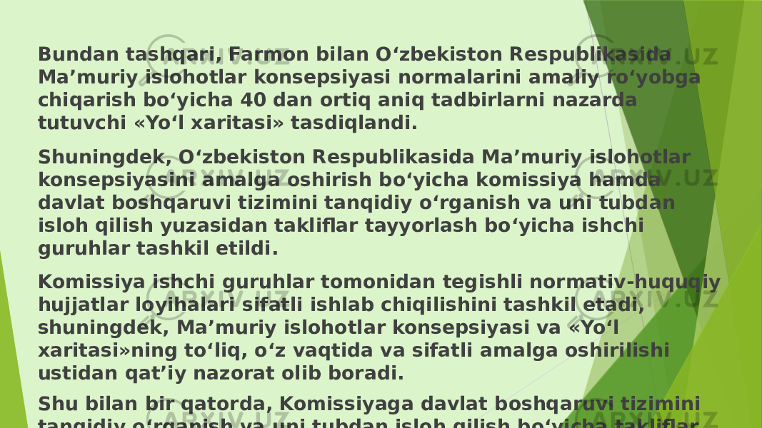 Bundan tashqari, Farmon bilan O‘zbekiston Respublikasida Ma’muriy islohotlar konsepsiyasi normalarini amaliy ro‘yobga chiqarish bo‘yicha 40 dan ortiq aniq tadbirlarni nazarda tutuvchi «Yo‘l xaritasi» tasdiqlandi. Shuningdek, O‘zbekiston Respublikasida Ma’muriy islohotlar konsepsiyasini amalga oshirish bo‘yicha komissiya hamda davlat boshqaruvi tizimini tanqidiy o‘rganish va uni tubdan isloh qilish yuzasidan takliflar tayyorlash bo‘yicha ishchi guruhlar tashkil etildi. Komissiya ishchi guruhlar tomonidan tegishli normativ-huquqiy hujjatlar loyihalari sifatli ishlab chiqilishini tashkil etadi, shuningdek, Ma’muriy islohotlar konsepsiyasi va «Yo‘l xaritasi»ning to‘liq, o‘z vaqtida va sifatli amalga oshirilishi ustidan qat’iy nazorat olib boradi. Shu bilan bir qatorda, Komissiyaga davlat boshqaruvi tizimini tanqidiy o‘rganish va uni tubdan isloh qilish bo‘yicha takliflar tayyorlash jadvalini tasdiqlash vazifalari yuklatildi, unga asosan 100 dan ortiq davlat va xo‘jalik boshqaruvi organlari faoliyatini qayta ko‘rib chiqish rejalashtirildi. 