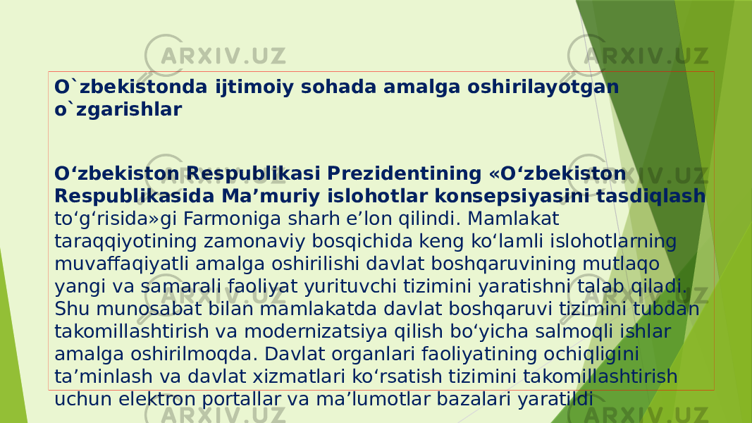 O`zbekistonda ijtimoiy sohada amalga oshirilayotgan o`zgarishlar O‘zbekiston Respublikasi Prezidentining «O‘zbekiston Respublikasida Ma’muriy islohotlar konsepsiyasini tasdiqlash to‘g‘risida»gi Farmoniga sharh e’lon qilindi. Mamlakat taraqqiyotining zamonaviy bosqichida keng ko‘lamli islohotlarning muvaffaqiyatli amalga oshirilishi davlat boshqaruvining mutlaqo yangi va samarali faoliyat yurituvchi tizimini yaratishni talab qiladi. Shu munosabat bilan mamlakatda davlat boshqaruvi tizimini tubdan takomillashtirish va modernizatsiya qilish bo‘yicha salmoqli ishlar amalga oshirilmoqda. Davlat organlari faoliyatining ochiqligini ta’minlash va davlat xizmatlari ko‘rsatish tizimini takomillashtirish uchun elektron portallar va ma’lumotlar bazalari yaratildi 