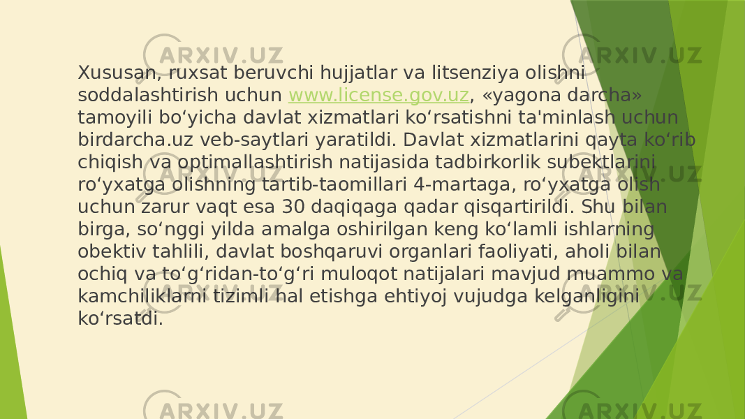 Xususan, ruxsat beruvchi hujjatlar va litsenziya olishni soddalashtirish uchun www.license.gov.uz , «yagona darcha» tamoyili bo‘yicha davlat xizmatlari ko‘rsatishni ta&#39;minlash uchun birdarcha.uz veb-saytlari yaratildi. Davlat xizmatlarini qayta ko‘rib chiqish va optimallashtirish natijasida tadbirkorlik subektlarini ro‘yxatga olishning tartib-taomillari 4-martaga, ro‘yxatga olish uchun zarur vaqt esa 30 daqiqaga qadar qisqartirildi. Shu bilan birga, so‘nggi yilda amalga oshirilgan keng ko‘lamli ishlarning obektiv tahlili, davlat boshqaruvi organlari faoliyati, aholi bilan ochiq va to‘g‘ridan-to‘g‘ri muloqot natijalari mavjud muammo va kamchiliklarni tizimli hal etishga ehtiyoj vujudga kelganligini ko‘rsatdi. 