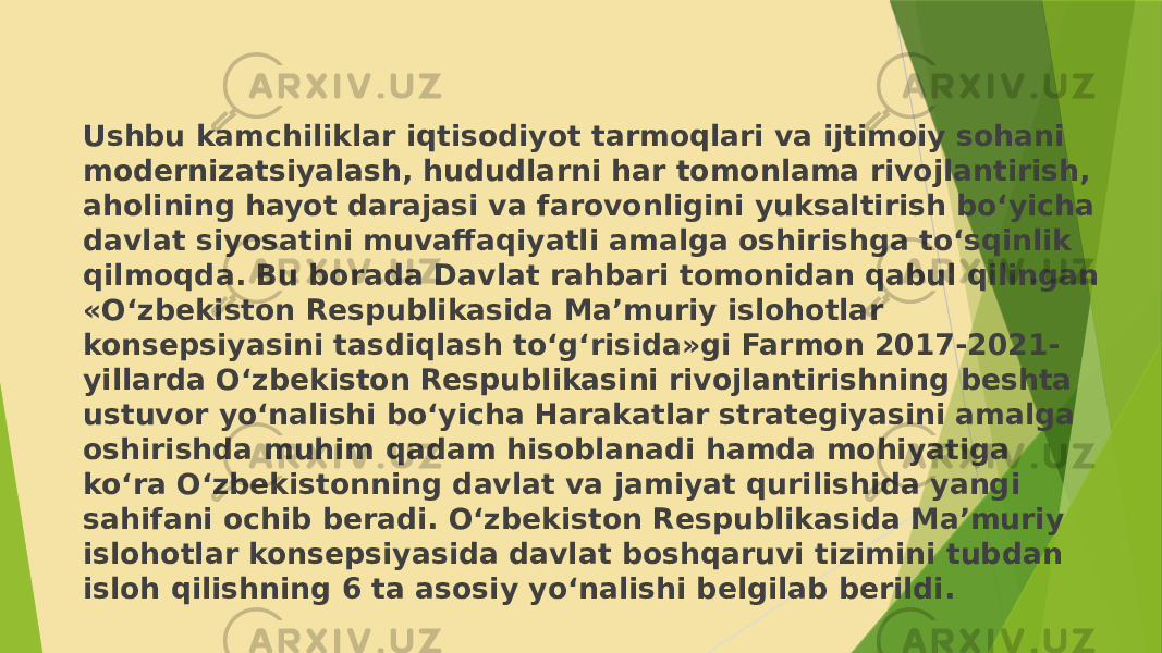 Ushbu kamchiliklar iqtisodiyot tarmoqlari va ijtimoiy sohani modernizatsiyalash, hududlarni har tomonlama rivojlantirish, aholining hayot darajasi va farovonligini yuksaltirish bo‘yicha davlat siyosatini muvaffaqiyatli amalga oshirishga to‘sqinlik qilmoqda. Bu borada Davlat rahbari tomonidan qabul qilingan «O‘zbekiston Respublikasida Ma’muriy islohotlar konsepsiyasini tasdiqlash to‘g‘risida»gi Farmon 2017-2021- yillarda O‘zbekiston Respublikasini rivojlantirishning beshta ustuvor yo‘nalishi bo‘yicha Harakatlar strategiyasini amalga oshirishda muhim qadam hisoblanadi hamda mohiyatiga ko‘ra O‘zbekistonning davlat va jamiyat qurilishida yangi sahifani ochib beradi. O‘zbekiston Respublikasida Ma’muriy islohotlar konsepsiyasida davlat boshqaruvi tizimini tubdan isloh qilishning 6 ta asosiy yo‘nalishi belgilab berildi. 