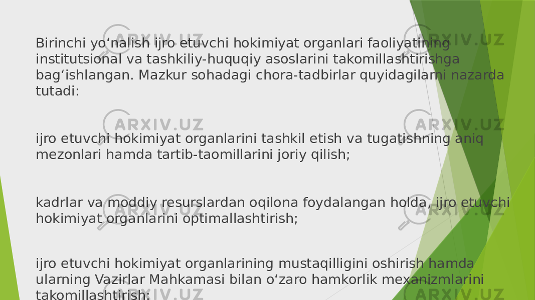 Birinchi yo‘nalish ijro etuvchi hokimiyat organlari faoliyatining institutsional va tashkiliy-huquqiy asoslarini takomillashtirishga bag‘ishlangan. Mazkur sohadagi chora-tadbirlar quyidagilarni nazarda tutadi: ijro etuvchi hokimiyat organlarini tashkil etish va tugatishning aniq mezonlari hamda tartib-taomillarini joriy qilish; kadrlar va moddiy resurslardan oqilona foydalangan holda, ijro etuvchi hokimiyat organlarini optimallashtirish; ijro etuvchi hokimiyat organlarining mustaqilligini oshirish hamda ularning Vazirlar Mahkamasi bilan o‘zaro hamkorlik mexanizmlarini takomillashtirish; 