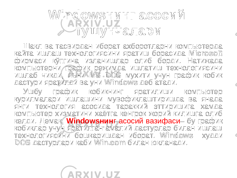 Windows нинг асосий тушунчалари Шакл ва тасвирдан иборат ахборотларни компьютерда қайта ишлаш технологиясини яратиш борасида Microsoft фирмаси кўпгина изланишлар олиб борди. Натижада компьютерни график режимда ишлатиш технологиясини ишлаб чиқди, яъни MS DOS мухити учун график қобиқ дастури яратилди ва уни Windows деб атади. Ушбу график қобиқнинг яратилиши компьютер қурилмалари ишлашини мувофиқлаштиришда ва янада янги технология асосида тараққий эттиришига ҳамда компьютер хизматини ҳаётга кенгроқ жорий қилишга олиб келди. Демак, Windowsнин г асосий вазифаси – бу график қобиқлар учун яратилган амалий дастурлар билан ишлаш технологиясини бошқаришдан иборат. Windows худди DOS дастурлари каби Win.com билан юкланади. 