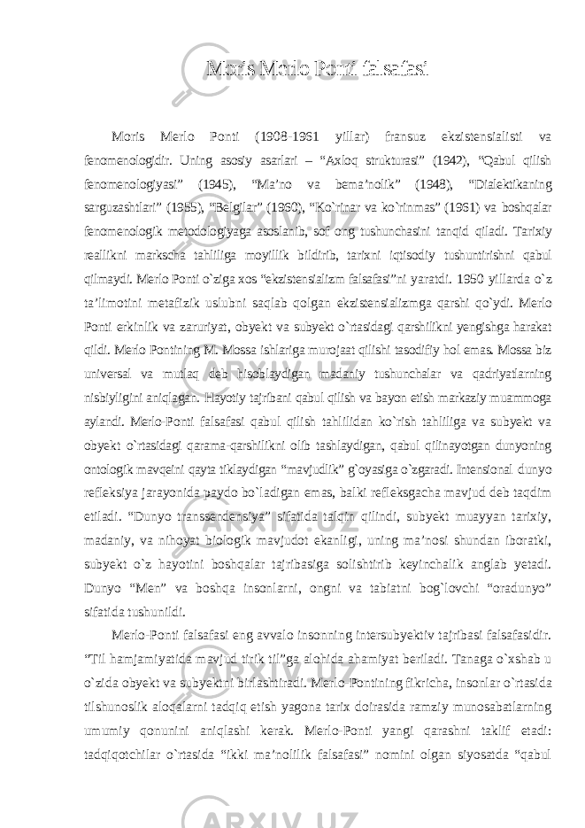 Moris Merlo Ponti falsafasi Moris Merlo Ponti (1908-1961 yillar) fransuz ekzistensialisti va fenomenologidir. Uning asosiy asarlari – “Axloq strukturasi” (1942), “Qabul qilish fenomenologiyasi” (1945), “Ma’no va bema’nolik” (1948), “Dialektikaning sarguzashtlari” (1955), “Belgilar” (1960), “Kо`rinar va kо`rinmas” (1961) va boshqalar fenomenologik metodologiyaga asoslanib, sof ong tushunchasini tanqid qiladi. Tarixiy reallikni markscha tahliliga moyillik bildirib, tarixni iqtisodiy tushuntirishni qabul qilmaydi. Merlo Ponti о`ziga xos “ekzistensializm falsafasi”ni yaratdi. 1950 yillarda о`z ta’limotini metafizik uslubni saqlab qolgan ekzistensializmga qarshi qо`ydi. Merlo Ponti erkinlik va zaruriyat, obyekt va subyekt о`rtasidagi qarshilikni yengishga harakat qildi. Merlo Pontining M. Mossa ishlariga murojaat qilishi tasodifiy hol emas. Mossa biz universal va mutlaq deb hisoblaydigan madaniy tushunchalar va qadriyatlarning nisbiyligini aniqlagan. Hayotiy tajribani qabul qilish va bayon etish markaziy muammoga aylandi. Merlo- Ponti falsafasi qabul qilish tahlilidan kо`rish tahliliga va subyekt va obyekt о`rtasidagi qarama-qarshilikni olib tashlaydigan, qabul qilinayotgan dunyoning ontologik mavqeini qayta tiklaydigan “mavjudlik” g`oyasiga о`zgaradi. Intensional dunyo refleksiya jarayonida paydo bо`ladigan emas, balki refleksgacha mavjud deb taqdim etiladi. “Dunyo transsendensiya” sifatida talqin qilindi, subyekt muayyan tarixiy, madaniy, va nihoyat biologik mavjudot ekanligi, uning ma’nosi shundan iboratki, subyekt о`z hayotini boshqalar tajribasiga solishtirib keyinchalik anglab yetadi. Dunyo “Men” va boshqa insonlarni, ongni va tabiatni bog`lovchi “oradunyo” sifatida tushunildi. Merlo-Ponti falsafasi eng avvalo insonning intersubyektiv tajribasi falsafasidir. “Til hamjamiyatida mavjud tirik til”ga alohida ahamiyat beriladi. Tanaga о`xshab u о`zida obyekt va subyektni birlashtiradi. Merlo-Pontining fikricha, insonlar о`rtasida tilshunoslik aloqalarni tadqiq etish yagona tarix doirasida ramziy munosabatlarning umumiy qonunini aniqlashi kerak. Merlo-Ponti yangi qarashni taklif etadi: tadqiqotchilar о`rtasida “ikki ma’nolilik falsafasi” nomini olgan siyosatda “qabul 