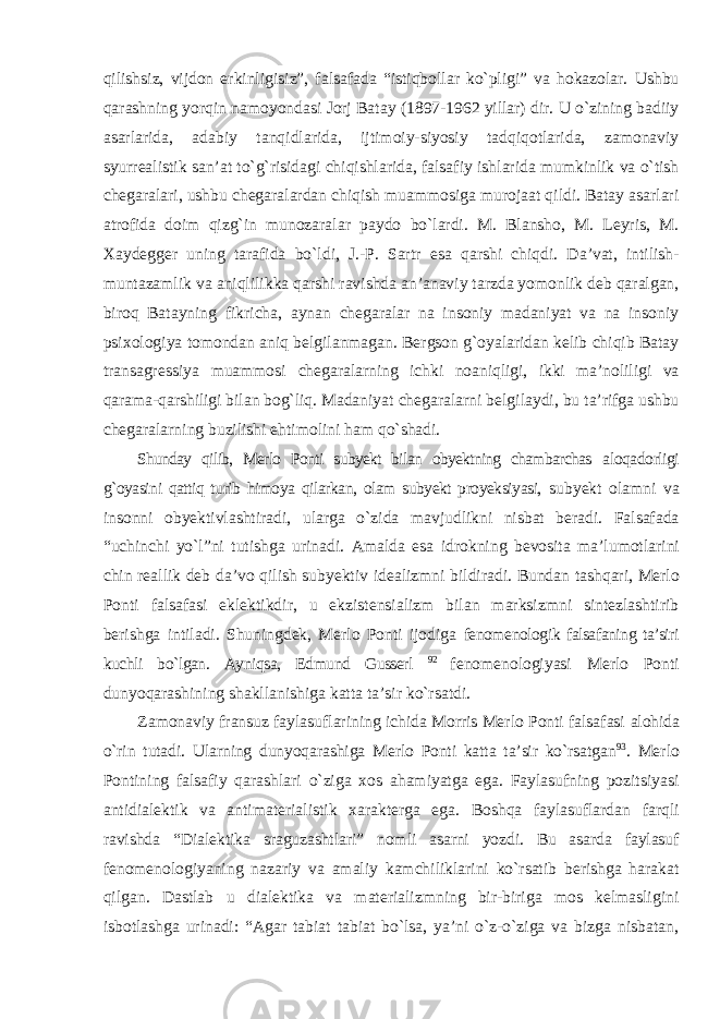 qilishsiz, vijdon erkinligisiz”, falsafada “istiqbollar kо`pligi” va hokazolar. Ushbu qarashning yorqin namoyondasi Jorj Batay (1897-1962 yillar) dir. U о`zining badiiy asarlarida, adabiy tanqidlarida, ijtimoiy-siyosiy tadqiqotlarida, zamonaviy syurrealistik san’at tо`g`risidagi chiqishlarida, falsafiy ishlarida mumkinlik va о`tish chegaralari, ushbu chegaralardan chiqish muammosiga murojaat qildi. Batay asarlari atrofida doim qizg`in munozaralar paydo bо`lardi. M. Blansho, M. Leyris, M. Xaydegger uning tarafida bо`ldi, J.-P. Sartr esa qarshi chiqdi. Da’vat, intilish- muntazamlik va aniqlilikka qarshi ravishda an’anaviy tarzda yomonlik deb qaralgan, biroq Batayning fikricha, aynan chegaralar na insoniy madaniyat va na insoniy psixologiya tomondan aniq belgilanmagan. Bergson g`oyalaridan kelib chiqib Batay transagressiya muammosi chegaralarning ichki noaniqligi, ikki ma’noliligi va qarama-qarshiligi bilan bog`liq. Madaniyat chegaralarni belgilaydi, bu ta’rifga ushbu chegaralarning buzilishi ehtimolini ham qо`shadi. Shunday qilib, Merlo Ponti subyekt bilan obyektning chambarchas aloqadorligi g`oyasini qattiq turib himoya qilarkan, olam subyekt proyeksiyasi, subyekt olamni va insonni obyektivlashtiradi, ularga о `zida mavjudlikni nisbat beradi. Falsafada “ uchinchi y о` l ” ni tutishga urinadi . Amalda esa idrokning bevosita ma ’ lumotlarini chin reallik deb da ’ vo qilish subyektiv idealizmni bildiradi . Bundan tashqari, Merlo Ponti falsafasi eklektikdir, u ekzistensializm bilan marksizmni sintezlashtirib berishga intiladi. Shuningdek, Merlo Ponti ijodiga fenomenologik falsafaning ta’siri kuchli bо`lgan. Ayniqsa, Edmund Gusserl 92 fenomenologiyasi Merlo Ponti dunyoqarashining shakllanishiga katta ta’sir kо`rsatdi. Zamonaviy fransuz faylasuflarining ichida Morris Merlo Ponti falsafasi alohida о`rin tutadi. Ularning dunyoqarashiga Merlo Ponti katta ta’sir kо`rsatgan 93 . Merlo Pontining falsafiy qarashlari о`ziga xos ahamiyatga ega. Faylasufning pozitsiyasi antidialektik va antimaterialistik xarakterga ega. Boshqa faylasuflardan farqli ravishda “Dialektika sraguzashtlari” nomli asarni yozdi. Bu asarda faylasuf fenomenologiyaning nazariy va amaliy kamchiliklarini kо`rsatib berishga harakat qilgan. Dastlab u dialektika va materializmning bir-biriga mos kelmasligini isbotlashga urinadi: “Agar tabiat tabiat bо`lsa, ya’ni о`z-о`ziga va bizga nisbatan, 