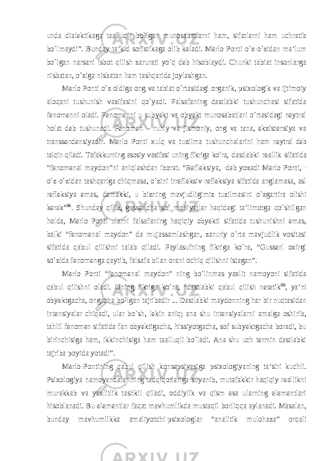 unda dialektikaga taalluqli bо`lgan munosabatlarni ham, sifatlarni ham uchratib bо`lmaydi”. Bunday ta’kid sofistikaga olib keladi. Merlo Ponti о`z-о`zidan ma’lum bо`lgan narsani isbot qilish zarurati yо`q deb hisoblaydi. Chunki tabiat insonlarga nisbatan, о`ziga nisbatan ham tashqarida joylashgan. Merlo Ponti о`z oldiga ong va tabiat о`rtasidagi organik, psixologik va ijtimoiy aloqani tushunish vazifasini qо`yadi. Falsafaning dastlabki tushunchasi sifatida fenomenni oladi. Fenomenni u subyekt va obyekt munosabatlari о`rtasidagi neytral holat deb tushunadi. Fenomen – ruhiy va jismoniy, ong va tana, ekzistensiya va transsendensiyadir. Merlo Ponti xulq va tuzilma tushunchalarini ham neytral deb talqin qiladi. Tafakkurning asosiy vazifasi uning fikriga kо`ra, dastlabki reallik sifatida “fenomenal maydon”ni aniqlashdan iborat. “Refleksiya, -deb yozadi Merlo Ponti, - о`z-о`zidan tashqariga chiqmasa, о`zini irrefleksiv-refleksiya sifatida anglamasa, asl refleksiya emas, demakki, u bizning mavjudligimiz tuzilmasini о`zgartira olishi kerak” 96 . Shunday qilib, gusserlcha sof mohiyatlar haqidagi ta’limotga qо`shilgan holda, Merlo Ponti ularni falsafaning haqiqiy obyekti sifatida tushunishni emas, balki “fenomenal maydon” da mujassamlashgan, zaruriy о`rta mavjudlik vositasi sifatida qabul qilishni talab qiladi. Faylasufning fikriga kо`ra, “Gusserl oxirgi sо`zida fenomenga qaytib, falsafa bilan orani ochiq qilishni istagan”. Merlo Ponti “fenomenal maydon” ning bо`linmas yaxlit namoyoni sifatida qabul qilishni oladi. Uning fikriga kо`ra, “dastlabki qabul qilish netetik 98 , ya’ni obyektgacha, ongacha bо`lgan tajribadir ... Dastlabki maydonning har bir nuqtasidan intensiyalar chiqadi, ular bо`sh, lekin aniq; ana shu intensiyalarni amalga oshirib, tahlil fenomen sifatida fan obyektigacha, hissiyotgacha, sof subyektgacha boradi, bu birinchisiga ham, ikkinchisiga ham taalluqli bо`ladi. Ana shu uch termin dastlabki tajriba poyida yotadi”. Merlo-Pontining qabul qilish konsepsiyasiga psixologiyaning ta’siri kuchli. Psixologiya namoyandalarining tadqiqotlariga suyanib, mutafakkir haqiqiy reallikni murakkab va yaxlitlik tashkil qiladi, oddiylik va qism esa ularning elementlari hisoblanadi. Bu elementlar faqat mavhumlikda mustaqil borliqqa aylanadi. Masalan, bunday mavhumlikka amaliyotchi-psixologlar “analitik mulohaza” orqali 