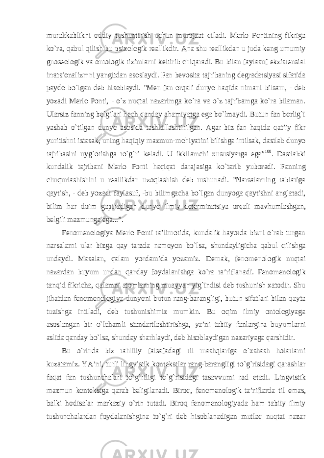 murakkablikni oddiy tushuntirish uchun murojaat qiladi. Merlo Pontining fikriga kо`ra, qabul qilish bu psixologik reallikdir. Ana shu reallikdan u juda keng umumiy gnoseologik va ontologik tizimlarni keltirib chiqaradi. Bu bilan faylasuf ekzistensial irratsionalizmni yangitdan asoslaydi. Fan bevosita tajribaning degradatsiyasi sifatida paydo bо`lgan deb hisoblaydi. “Men fan orqali dunyo haqida nimani bilsam, - deb yozadi Merlo Ponti, - о`z nuqtai nazarimga kо`ra va о`z tajribamga kо`ra bilaman. Ularsiz fanning belgilari hech qanday ahamiyatga ega bо`lmaydi. Butun fan borlig`i yashab о`tilgan dunyo asosida tashkillashtirilgan. Agar biz fan haqida qat’iy fikr yuritishni istasak, uning haqiqiy mazmun-mohiyatini bilishga intilsak, dastlab dunyo tajribasini uyg`otishga tо`g`ri keladi. U ikkilamchi xususiyatga ega” 100 . Dastlabki kundalik tajribani Merlo Ponti haqiqat darajasiga kо`tarib yuboradi. Fanning chuqurlashishini u reallikdan uzoqlashish deb tushunadi. “Narsalarning tabiatiga qaytish, - deb yozadi faylasuf, -bu bilimgacha bо`lgan dunyoga qaytishni anglatadi, bilim har doim gapiradigan dunyo ilmiy determinatsiya orqali mavhumlashgan, belgili mazmunga ega...”. Fenomenologiya Merlo Ponti ta’limotida, kundalik hayotda bizni о`rab turgan narsalarni ular bizga qay tarzda namoyon bо`lsa, shundayligicha qabul qilishga undaydi. Masalan, qalam yordamida yozamiz. Demak, fenomenologik nuqtai nazardan buyum undan qanday foydalanishga kо`ra ta’riflanadi. Fenomenologik tanqid fikricha, qalamni atomlarning muayyan yig`indisi deb tushunish xatodir. Shu jihatdan fenomenologiya dunyoni butun rang-barangligi, butun sifatlari bilan qayta tuzishga intiladi, deb tushunishimiz mumkin. Bu oqim ilmiy ontologiyaga asoslangan bir о`lchamli standartlashtirishga, ya’ni tabiiy fanlargina buyumlarni aslida qanday bо`lsa, shunday sharhlaydi, deb hisoblaydigan nazariyaga qarshidir. Bu о`rinda biz tahliliy falsafadagi til mashqlariga о`xshash holatlarni kuzatamiz. YA’ni, turli lingvistik kontekstlar rang-barangligi tо`g`risidagi qarashlar faqat fan tushunchalari tо`g`riligi tо`g`risidagi tasavvurni rad etadi. Lingvistik mazmun kontekstga qarab beligilanadi. Biroq, fenomenologik ta’riflarda til emas, balki hodisalar markaziy о`rin tutadi. Biroq fenomenologiyada ham tabiiy ilmiy tushunchalardan foydalanishgina tо`g`ri deb hisoblanadigan mutlaq nuqtai nazar 