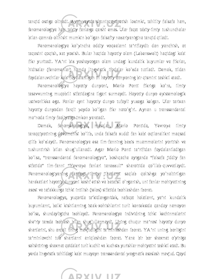 tanqid ostiga olinadi. Ayni paytda shuni qayd etish lozimki, tahliliy falsafa ham, fenomenologiya ham tabiiy fanlarga qarshi emas. Ular faqat tabiiy-ilmiy tushunchalar bilan qamrab olinishi mumkin bо`lgan falsafiy nazariyanigina tanqid qiladi. Fenomenologiya kо`pincha oddiy voqealarni ta’riflaydi: don yanchish, ot taqasini qoqish, xat yozish. Bular haqida hayotiy olam (Lebenswelt) haqidagi kabi fikr yuritadi. YA’ni biz yashayotgan olam undagi kundalik buyumlar va fikrlar, hidisalar (fenomenlar) hamda lingvistik ifodalar kо`zda tutiladi. Demak, tildan foydalanuvchilar kabi foydalanilgan til hayotiy dunyoning bir qismini tashkil etadi. Fenomenologiya hayotiy dunyoni, Merlo Ponti fikriga kо`ra, ilmiy tasavvurning muqobili sifatidagina ilgari surmaydi. Hayotiy dunyo epistemologik ustivorlikka ega. Fanlar ayni hayotiy dunyo tufayli yuzaga kelgan. Ular tarixan hayotiy dunyodan farqli paydo bо`lgan fikr notо`g`ri. Aynan u transsendental ma’noda ilmiy faoliyatga imkon yaratadi. Demak, fenomenologiya, masalan, Merlo Pontida, Yevropa ilmiy taraqqiyotining davomchisi bо`lib, unda falsafa xuddi fan kabi oqilonalikni maqsad qilib kо`zlaydi. Fenomenologiya esa ilm-fanning bazis muammolarini yoritish va tushuntirish bilan shug`ullanadi. Agar Merlo Ponti ta’rifidan foydalaniladigan bо`lsa, “transsendental fenomenologiya”, boshqacha aytganda “falsafa jiddiy fan sifatida” ilm-fanni “Yevropa fanlari tanazzuli” sharoitida qо`llab-quvvatlaydi. Fenomenologiyaning fandagi ilmiy jihatlarni saqlab qolishga yо`naltirilgan harakatlari hayotiy dunyoni kashf etish va batafsil о`rganish, uni fanlar mohiyatining asosi va tafakkurga ichki intilish (telos) sifatida izohlashdan iborat. Fenomenologiya, yuqorida ta’kidlanganidek, nafaqat holatlarni, ya’ni kundalik buyumlarni, balki kishilarning istak-xohishlarini turli kontekstda qanday namoyon bо`lsa, shundayligicha izohlaydi. Fenomenologiya individning ichki kechinmalarini she’riy tarzda izohlash bilan shug`ullanmaydi. Uning chuqur ma’nosi hayotiy dunyo shartlarini, shu orqali uning mavjudligini ta’minlashdan iborat. YA’ni uning borligini ta’minlovchi tub shartlarni aniqlashdan iborat. Yana bir bor shaxmat о`yiniga solishtiring: shaxmat qoidalari turli kuchli va kuchsiz yurishlar mohiyatini tashkil etadi. Bu yerda lingvistik tahlildagi kabi muayayn transsendental-pragmatik asoslash mavjud. Qayd 