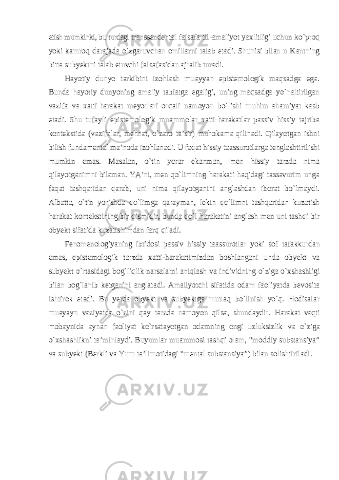 etish mumkinki, bu turdagi transsendental falsafa til-amaliyot yaxlitligi uchun kо`proq yoki kamroq darajada о`zgaruvchan omillarni talab etadi. Shunisi bilan u Kantning bitta subyektni talab etuvchi falsafasidan ajralib turadi. Hayotiy dunyo tarkibini izohlash muayyan epistemologik maqsadga ega. Bunda hayotiy dunyoning amaliy tabiatga egaligi, uning maqsadga yо`naltirilgan vazifa va xatti-harakat meyorlari orqali namoyon bо`lishi muhim ahamiyat kasb etadi. Shu tufayli epistemologik muammolar xatti-harakatlar passiv hissiy tajriba kontekstida (vazifalar, mehnat, о`zaro ta’sir) muhokama qilinadi. Qilayotgan ishni bilish fundamental ma’noda izohlanadi. U faqat hissiy taassurotlarga tenglashtirilishi mumkin emas. Masalan, о`tin yorar ekanman, men hissiy tarzda nima qilayotganimni bilaman. YA’ni, men qо`limning harakati haqidagi tassavurim unga faqat tashqaridan qarab, uni nima qilayotganini anglashdan iborat bо`lmaydi. Albatta, о`tin yorishda qо`limga qarayman, lekin qо`limni tashqaridan kuzatish harakat kontekstining bir qismidir, bunda qо`l harakatini anglash men uni tashqi bir obyekt sifatida kuzatishimdan farq qiladi. Fenomenologiyaning ibtidosi passiv hissiy taassurotlar yoki sof tafakkurdan emas, epistemologik tarzda xatti-harakatimizdan boshlangani unda obyekt va subyekt о`rtasidagi bog`liqlik narsalarni aniqlash va individning о`ziga о`xshashligi bilan bog`lanib ketganini anglatadi. Amaliyotchi sifatida odam faoliyatda bevosita ishtirok etadi. Bu yerda obyekt va subyektga mutlaq bо`linish yо`q. Hodisalar muayayn vaziyatda о`zini qay tarzda namoyon qilsa, shundaydir. Harakat vaqti mobaynida aynan faoliyat kо`rsatayotgan odamning ongi uzluksizlik va о`ziga о`xshashlikni ta’minlaydi. Buyumlar muammosi tashqi olam, “moddiy substansiya” va subyekt (Berkli va Yum ta’limotidagi “mental substansiya”) bilan solishtiriladi. 