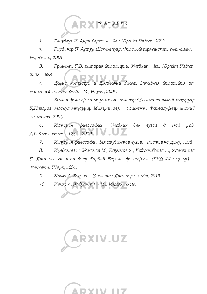 Adabiyotlar: 1. Блауберг И. Анри Бергсон. - М.: Юрайт-Издат, 2003. 2. Гардинер П. Артур Шопенгауэр. Философ германского эллинизма. - М., Наука, 2003. 3. Гриненко Г.В. История философии: Учебник. - М.: Юрайт-Издат, 2006. - 688 с. 4. Дарно Антисери и Джованни Реале. Западная философия от истоков до наших дней. - М., Наука, 2001. 5. Жаҳон фалсафаси тарихидан лавҳалар (Тузувчи ва илмий муҳаррир Қ.Назаров. масъул муҳаррир М.Баратов). - Тошкент: Файласуфлар миллий жамияти, 2004. 6. История философии: Учебник для вузов // Под ред. А.С.Колесникова - СПб.: 2010. 7. История философии для студентов вузов. - Ростов на Дону, 1998. 8. Йўлдошев С, Усмонов М., Каримов Р., Қобулниёзова Г., Рузматова Г. Янги ва энг янги давр Ғарбий Европа фалсафаси (ХУП-ХХ асрлар). - Тошкент: Шарқ, 2002. 9. Камю А. Бегона. - Тошкент: Янги аср авлоди, 2013. 10. Камю А. Избранное. - М.: Мысль, 1969. 