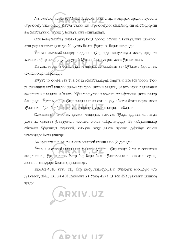 Автомобил нотекис йўлдан ҳаракат қилганда ғилдирак орқали кузовга турткилар узатилади. Қабул қилинган турткиларни камайтириш ва сўндириш автомобилнинг юриш равонлигини яхшилайди. Осма–автомобил ҳаракатланганда унинг юриш равонлигини таъмин- лаш учун ҳизмат қилади. У, кузов билан ўқларни бирлаштиради. Ўтағон автомобилларда олдинги кўприкда номустақил осма, орқа ва кетинги кўприклар учун умумий бўлган балансирли осма ўрнатилган. Иккала турдаги осмаларда ғилдирак автомобилнинг бўйлама ўқига тик текисликда тебранади. Кўриб чиқилаётган ўтағон автомобилларда олдинги осмаси унинг ўқи- га параллел жойлашган яримэллиптик рессорлардан, телескопик гидравлик амортизаторлардан иборат. Йўналтирувчи элемент вазифасини рессоралар бажаради. Ўрта ва орқа кўприкларнинг иккаласи учун битта балансирли осма қўлланган бўлиб у бўйлама яримэллиптик рессорлардан иборат. Осмасининг эластик қисми ғилдирак нотекис йўлда ҳаракатланганда рама ва кузовни ўзгарувчан частота билан тебрантиради. Бу тебранишлар сўнувчи бўлишига қарамай, маълум вақт давом этиши туфайли юриш равонлиги ёмонлашади. Амортизатор рама ва кузовнинг тебранишини сўндиради. Ўтагон автомобилларнинг фақат олдинги кўпригида 2 та телескопик амортизатор ўрнатилган. Улар бир бири билан ўлчамлари ва ичидаги суюқ- ликнинг миқдори билан фарқланади. КамАЗ-4310 нинг ҳар бир амортизаторидаги суюқлик миқдори 475 граммни, ЗИЛ-131 да 450 граммни ва Урал-4320 да эса 850 граммни ташкил этади. 