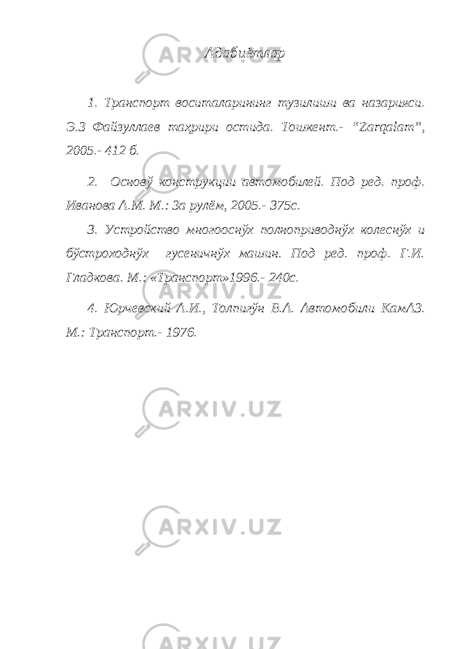 Адабиётлар 1. Транспорт воситаларининг тузилиши ва назарияси. Э.З Файзуллаев таҳрири остида. Тошкент.- “Zarqalam”, 2005.- 412 б. 2. Основў конструкции автомобилей. Под ред. проф. Иванова А.М. М.: За рулём, 2005.- 375с. 3. Устройство многооснўх полноприводнўх колеснўх и бўстроходнўх гусеничнўх машин. Под ред. проф. Г.И. Гладкова. М.: «Транспорт»1996.- 240с. 4. Юрчевский А.И., Толпигўн В.А. Автомобили КамАЗ. М.: Транспорт.- 1976. 