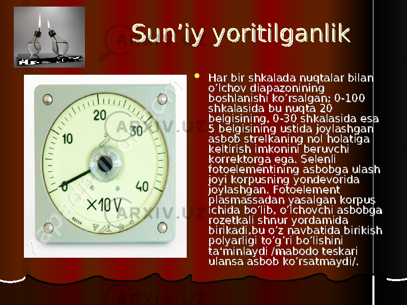 SS un’iy yoritilganlikun’iy yoritilganlik  Har bir shkalada nuqtalar bilan Har bir shkalada nuqtalar bilan o’lchov diapazonining o’lchov diapazonining boshlanishi ko’rsalgan; 0-100 boshlanishi ko’rsalgan; 0-100 shkalasida bu nuqta 20 shkalasida bu nuqta 20 belgisining, 0-30 shkalasida esa belgisining, 0-30 shkalasida esa 5 belgisining ustida joylashgan 5 belgisining ustida joylashgan asbob strelkaning nol holatiga asbob strelkaning nol holatiga keltirish imkonini beruvchi keltirish imkonini beruvchi korrektorga ega. Selenli korrektorga ega. Selenli fotoelementining asbobga ulash fotoelementining asbobga ulash joyi korpusning yondevorida joyi korpusning yondevorida joylashgan. Fotoelement joylashgan. Fotoelement plasmassadan yasalgan korpus plasmassadan yasalgan korpus ichida bo’lib, o’lchovchi asbobga ichida bo’lib, o’lchovchi asbobga rozetkali shnur yordamida rozetkali shnur yordamida birikadi,bu o’z navbatida birikish birikadi,bu o’z navbatida birikish polyarligi to’g’ri bo’lishini polyarligi to’g’ri bo’lishini ta‘minlaydi /mabodo teskari ta‘minlaydi /mabodo teskari ulansa asbob ko’rsatmaydi/.ulansa asbob ko’rsatmaydi/. 