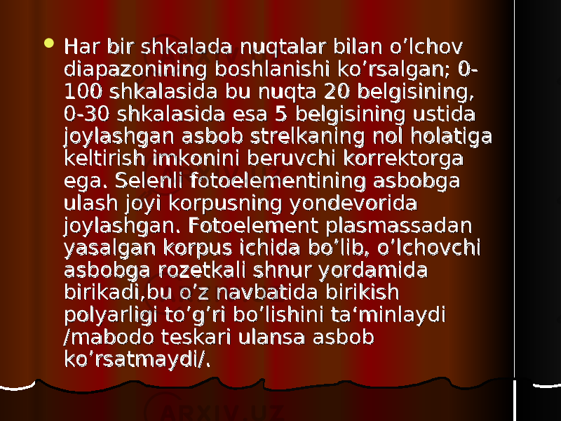  Har bir shkalada nuqtalar bilan o’lchov Har bir shkalada nuqtalar bilan o’lchov diapazonining boshlanishi ko’rsalgan; 0-diapazonining boshlanishi ko’rsalgan; 0- 100 shkalasida bu nuqta 20 belgisining, 100 shkalasida bu nuqta 20 belgisining, 0-30 shkalasida esa 5 belgisining ustida 0-30 shkalasida esa 5 belgisining ustida joylashgan asbob strelkaning nol holatiga joylashgan asbob strelkaning nol holatiga keltirish imkonini beruvchi korrektorga keltirish imkonini beruvchi korrektorga ega. Selenli fotoelementining asbobga ega. Selenli fotoelementining asbobga ulash joyi korpusning yondevorida ulash joyi korpusning yondevorida joylashgan. Fotoelement plasmassadan joylashgan. Fotoelement plasmassadan yasalgan korpus ichida bo’lib, o’lchovchi yasalgan korpus ichida bo’lib, o’lchovchi asbobga rozetkali shnur yordamida asbobga rozetkali shnur yordamida birikadi,bu o’z navbatida birikish birikadi,bu o’z navbatida birikish polyarligi to’g’ri bo’lishini ta‘minlaydi polyarligi to’g’ri bo’lishini ta‘minlaydi /mabodo teskari ulansa asbob /mabodo teskari ulansa asbob ko’rsatmaydi/.ko’rsatmaydi/. 