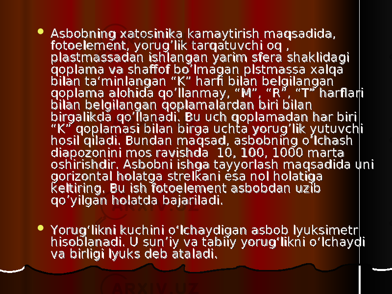  Asbobning xatosinika kamaytirish maqsadida, Asbobning xatosinika kamaytirish maqsadida, fotoelement, yorug’lik tarqatuvchi oq , fotoelement, yorug’lik tarqatuvchi oq , plastmassadan ishlangan yarim sfera shaklidagi plastmassadan ishlangan yarim sfera shaklidagi qoplama va shaffof bo’lmagan plstmassa xalqa qoplama va shaffof bo’lmagan plstmassa xalqa bilan ta‘minlangan “K” harfi bilan belgilangan bilan ta‘minlangan “K” harfi bilan belgilangan qoplama alohida qo’llanmay, “M”, “R”, “T” harflari qoplama alohida qo’llanmay, “M”, “R”, “T” harflari bilan belgilangan qoplamalardan biri bilan bilan belgilangan qoplamalardan biri bilan birgalikda qo’llanadi. Bu uch qoplamadan har biri birgalikda qo’llanadi. Bu uch qoplamadan har biri “K” qoplamasi bilan birga uchta yorug’lik yutuvchi “K” qoplamasi bilan birga uchta yorug’lik yutuvchi hosil qiladi. Bundan maqsad, asbobning o’lchash hosil qiladi. Bundan maqsad, asbobning o’lchash diapozonini mos ravishda 10, 100, 1000 marta diapozonini mos ravishda 10, 100, 1000 marta oshirishdir. Asbobni ishga tayyorlash maqsadida uni oshirishdir. Asbobni ishga tayyorlash maqsadida uni gorizontal holatga strelkani esa nol holatiga gorizontal holatga strelkani esa nol holatiga keltiring. Bu ish fotoelement asbobdan uzib keltiring. Bu ish fotoelement asbobdan uzib qo’yilgan holatda bajariladi. qo’yilgan holatda bajariladi.  Yorug‘likni kuchini o‘lchaydigan asbob lyuksimetr Yorug‘likni kuchini o‘lchaydigan asbob lyuksimetr hisoblanadi. U sun’iy va tabiiy yorug‘likni o‘lchaydi hisoblanadi. U sun’iy va tabiiy yorug‘likni o‘lchaydi va birligi lyuks deb ataladi. va birligi lyuks deb ataladi. 