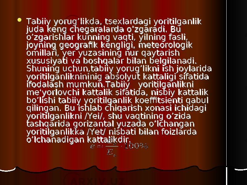  Tabiiy yorug’likda, tsexlardagi yoritilganlik Tabiiy yorug’likda, tsexlardagi yoritilganlik juda keng chegaralarda o’zgaradi. Bu juda keng chegaralarda o’zgaradi. Bu o’zgarishlar kunning vaqti, yilning fasli, o’zgarishlar kunning vaqti, yilning fasli, joyning geografik kengligi, meteorologik joyning geografik kengligi, meteorologik omillari, yer yuzasining nur qaytarish omillari, yer yuzasining nur qaytarish xususiyati va boshqalar bilan belgilanadi. xususiyati va boshqalar bilan belgilanadi. Shuning uchun,tabiiy yorug’likni ish joylarida Shuning uchun,tabiiy yorug’likni ish joylarida yoritilganliknininig absolyut kattaligi sifatida yoritilganliknininig absolyut kattaligi sifatida ifodalash mumkun.Tabiiy yoritilganlikni ifodalash mumkun.Tabiiy yoritilganlikni me‘yorlovchi kattalik sifatida, nisbiy kattalik me‘yorlovchi kattalik sifatida, nisbiy kattalik bo’lishi tabiiy yoritilganlik koeffitsienti qabul bo’lishi tabiiy yoritilganlik koeffitsienti qabul qilingan. Bu ishlab chiqarish xonasi ichidagi qilingan. Bu ishlab chiqarish xonasi ichidagi yoritilganlikni /Yei/, shu vaqtining o’zida yoritilganlikni /Yei/, shu vaqtining o’zida tashqarida gorizantal yuzada o’lchangan tashqarida gorizantal yuzada o’lchangan yoritilganlikka /Yet/ nisbati bilan foizlarda yoritilganlikka /Yet/ nisbati bilan foizlarda o’lchanadigan kattalikdir.o’lchanadigan kattalikdir. 