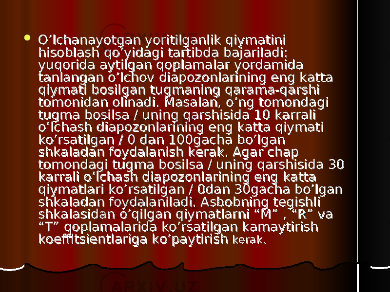  O’lchanayotgan yoritilganlik qiymatini O’lchanayotgan yoritilganlik qiymatini hisoblash qo’yidagi tartibda bajariladi: hisoblash qo’yidagi tartibda bajariladi: yuqorida aytilgan qoplamalar yordamida yuqorida aytilgan qoplamalar yordamida tanlangan o’lchov diapozonlarining eng katta tanlangan o’lchov diapozonlarining eng katta qiymati bosilgan tugmaning qarama-qarshi qiymati bosilgan tugmaning qarama-qarshi tomonidan olinadi. Masalan, o’ng tomondagi tomonidan olinadi. Masalan, o’ng tomondagi tugma bosilsa / uning qarshisida 10 karrali tugma bosilsa / uning qarshisida 10 karrali o’lchash diapozonlarining eng katta qiymati o’lchash diapozonlarining eng katta qiymati ko’rsatilgan / 0 dan 100gacha bo’lgan ko’rsatilgan / 0 dan 100gacha bo’lgan shkaladan foydalanish kerak. Agar chap shkaladan foydalanish kerak. Agar chap tomondagi tugma bosilsa / uning qarshisida 30 tomondagi tugma bosilsa / uning qarshisida 30 karrali o’lchash diapozonlarining eng katta karrali o’lchash diapozonlarining eng katta qiymatlari ko’rsatilgan / 0dan 30gacha bo’lgan qiymatlari ko’rsatilgan / 0dan 30gacha bo’lgan shkaladan foydalaniladi. Asbobning tegishli shkaladan foydalaniladi. Asbobning tegishli shkalasidan o’qilgan qiymatlarni “M” , “R” va shkalasidan o’qilgan qiymatlarni “M” , “R” va “T” qoplamalarida ko’rsatilgan kamaytirish “T” qoplamalarida ko’rsatilgan kamaytirish koeffitsientlariga ko’paytirish koeffitsientlariga ko’paytirish kerak.kerak. 