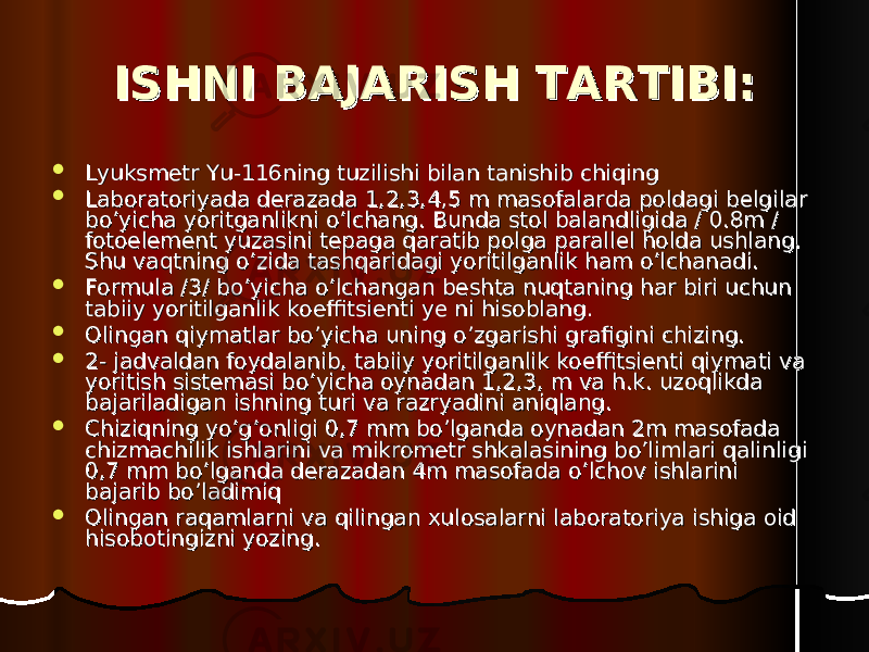 ISHNI BAJARISH TARTIBI:ISHNI BAJARISH TARTIBI:  Lyuksmetr Yu-116ning tuzilishi bilan tanishib chiqingLyuksmetr Yu-116ning tuzilishi bilan tanishib chiqing  Laboratoriyada derazada 1,2,3,4,5 m masofalarda poldagi belgilar Laboratoriyada derazada 1,2,3,4,5 m masofalarda poldagi belgilar bo’yicha yoritganlikni o’lchang. Bunda stol balandligida / 0.8m / bo’yicha yoritganlikni o’lchang. Bunda stol balandligida / 0.8m / fotoelement yuzasini tepaga qaratib polga parallel holda ushlang. fotoelement yuzasini tepaga qaratib polga parallel holda ushlang. Shu vaqtning o’zida tashqaridagi yoritilganlik ham o’lchanadi. Shu vaqtning o’zida tashqaridagi yoritilganlik ham o’lchanadi.  Formula /3/ bo’yicha o’lchangan beshta nuqtaning har biri uchun Formula /3/ bo’yicha o’lchangan beshta nuqtaning har biri uchun tabiiy yoritilganlik koeffitsienti ye ni hisoblang.tabiiy yoritilganlik koeffitsienti ye ni hisoblang.  Olingan qiymatlar bo’yicha uning o’zgarishi grafigini chizing.Olingan qiymatlar bo’yicha uning o’zgarishi grafigini chizing.  2- jadvaldan foydalanib, tabiiy yoritilganlik koeffitsienti qiymati va 2- jadvaldan foydalanib, tabiiy yoritilganlik koeffitsienti qiymati va yoritish sistemasi bo’yicha oynadan 1,2,3, m va h.k. uzoqlikda yoritish sistemasi bo’yicha oynadan 1,2,3, m va h.k. uzoqlikda bajariladigan ishning turi va razryadini aniqlang.bajariladigan ishning turi va razryadini aniqlang.  Chiziqning yo’g’onligi 0,7 mm bo’lganda oynadan 2m masofada Chiziqning yo’g’onligi 0,7 mm bo’lganda oynadan 2m masofada chizmachilik ishlarini va mikrometr shkalasining bo’limlari qalinligi chizmachilik ishlarini va mikrometr shkalasining bo’limlari qalinligi 0,7 mm bo’lganda derazadan 4m masofada o’lchov ishlarini 0,7 mm bo’lganda derazadan 4m masofada o’lchov ishlarini bajarib bo’ladimiq bajarib bo’ladimiq  Olingan raqamlarni va qilingan xulosalarni laboratoriya ishiga oid Olingan raqamlarni va qilingan xulosalarni laboratoriya ishiga oid hisobotingizni yozing.hisobotingizni yozing. 