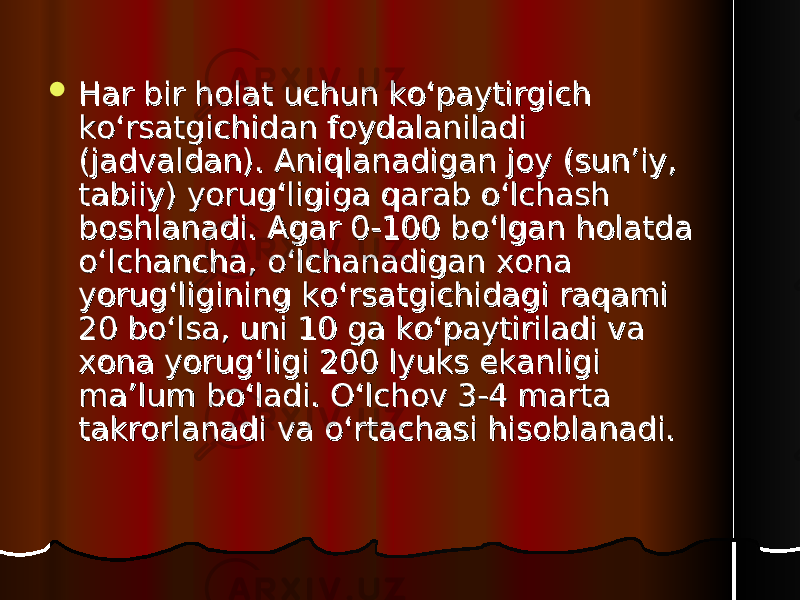  Har bir holat uchun ko‘paytirgich Har bir holat uchun ko‘paytirgich ko‘rsatgichidan foydalaniladi ko‘rsatgichidan foydalaniladi (jadvaldan). Aniqlanadigan joy (sun’iy, (jadvaldan). Aniqlanadigan joy (sun’iy, tabiiy) yorug‘ligiga qarab o‘lchash tabiiy) yorug‘ligiga qarab o‘lchash boshlanadi. Agar 0-100 bo‘lgan holatda boshlanadi. Agar 0-100 bo‘lgan holatda o‘lchancha, o‘lchanadigan xona o‘lchancha, o‘lchanadigan xona yorug‘ligining ko‘rsatgichidagi raqami yorug‘ligining ko‘rsatgichidagi raqami 20 bo‘lsa, uni 10 ga ko‘paytiriladi va 20 bo‘lsa, uni 10 ga ko‘paytiriladi va xona yorug‘ligi 200 lyuks ekanligi xona yorug‘ligi 200 lyuks ekanligi ma’lum bo‘ladi. O‘lchov 3-4 marta ma’lum bo‘ladi. O‘lchov 3-4 marta takrorlanadi va o‘rtachasi hisoblanadi.takrorlanadi va o‘rtachasi hisoblanadi. 