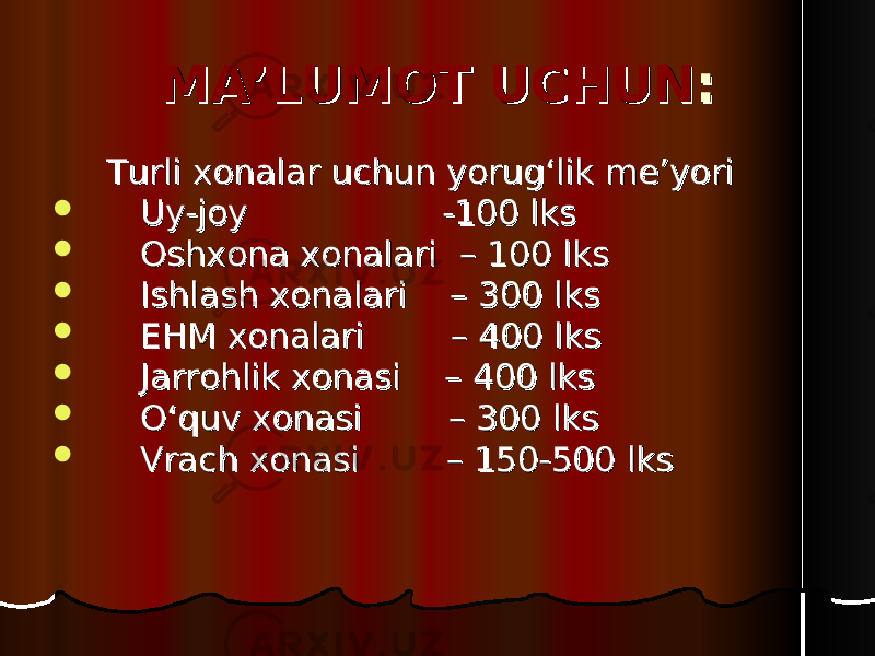 MA’LUMOT UCHUNMA’LUMOT UCHUN :: Turli xonalar uchun yorug‘lik me’yoriTurli xonalar uchun yorug‘lik me’yori  Uy-joy Uy-joy -100 lks-100 lks  Oshxona xonalari Oshxona xonalari – 100 lks– 100 lks  Ishlash xonalari Ishlash xonalari – 300 lks– 300 lks  EHM xonalari EHM xonalari – 400 lks– 400 lks  Jarrohlik xonasi Jarrohlik xonasi – 400 lks– 400 lks  O‘quv xonasi O‘quv xonasi – 300 lks– 300 lks  Vrach xonasiVrach xonasi – 150-500 lks– 150-500 lks 