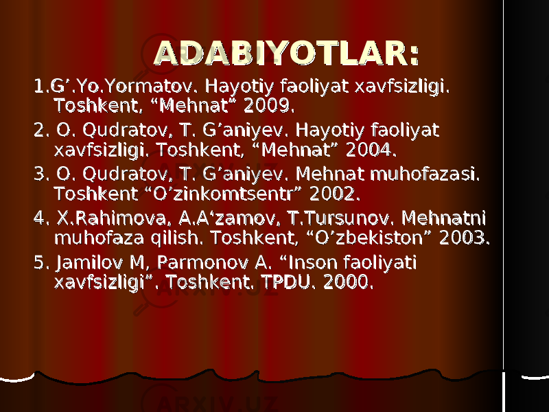 ADABIYOTLAR:ADABIYOTLAR: 1.1. G’.Yo.Yormatov. G’.Yo.Yormatov. Hayotiy faoliyat xavfsizligi. Hayotiy faoliyat xavfsizligi. Toshkent, “Mehnat” 200Toshkent, “Mehnat” 200 99 .. 22 . O. Qudratov, T. G’ani. O. Qudratov, T. G’ani yy ev. Hayotiy faoliyat ev. Hayotiy faoliyat xavfsizligi. Toshkent, “Mehnat” 2004.xavfsizligi. Toshkent, “Mehnat” 2004. 33 . O. Qudratov, T. G’ani. O. Qudratov, T. G’ani yy ev. Mehnat muhofazasi. ev. Mehnat muhofazasi. Toshkent “O’zinkomtsentr” 2002.Toshkent “O’zinkomtsentr” 2002. 44 . X.Rahimova, A.A‘zamov, T.Tursunov. Mehnatni . X.Rahimova, A.A‘zamov, T.Tursunov. Mehnatni muhofaza qilish. Toshkent, “O’zbekiston” 2003.muhofaza qilish. Toshkent, “O’zbekiston” 2003. 55 . Jamilov M, Parmonov A. “Inson faoliyati . Jamilov M, Parmonov A. “Inson faoliyati xavfsizligi”. Toshkent. TPDU. 2000.xavfsizligi”. Toshkent. TPDU. 2000. 