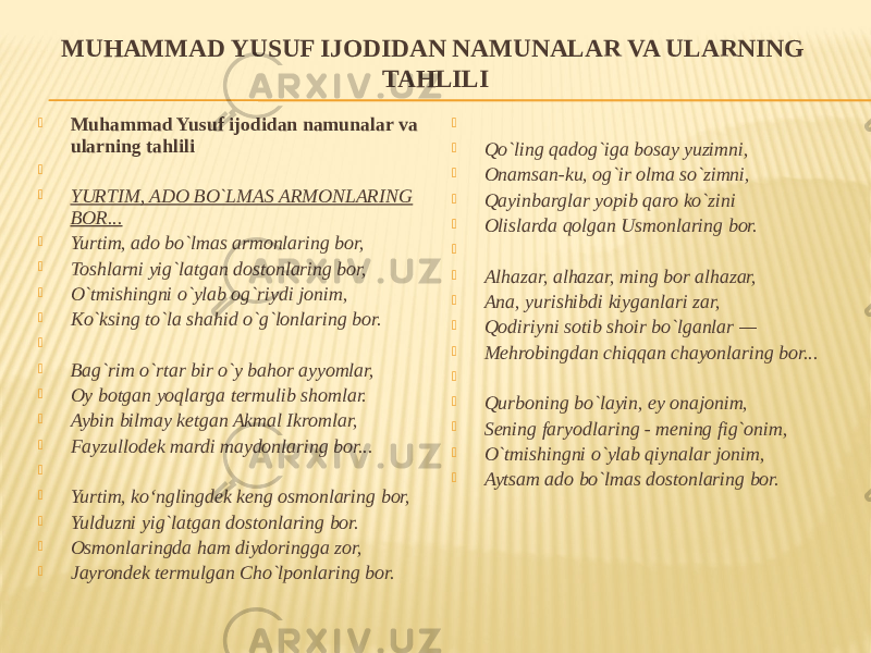 MUHAMMAD YUSUF IJODIDAN NAMUNALAR VA ULARNING TAHLILI  Muhammad Yusuf ijodidan namunalar va ularning tahlili     YURTIM, ADO BO`LMAS ARMONLARING BOR...  Yurtim, ado bo`lmas armonlaring bor,  Toshlarni yig`latgan dostonlaring bor,  O`tmishingni o`ylab og`riydi jonim,  Ko`ksing to`la shahid o`g`lonlaring bor.     Bag`rim o`rtar bir o`y bahor ayyomlar,  Oy botgan yoqlarga termulib shomlar.  Aybin bilmay ketgan Akmal Ikromlar,  Fayzullodek mardi maydonlaring bor...     Yurtim, ko‘nglingdek keng osmonlaring bor,  Yulduzni yig`latgan dostonlaring bor.  Osmonlaringda ham diydoringga zor,  Jayrondek termulgan Cho`lponlaring bor.     Qo`ling qadog`iga bosay yuzimni,  Onamsan-ku, og`ir olma so`zimni,  Qayinbarglar yopib qaro ko`zini  Olislarda qolgan Usmonlaring bor.     Alhazar, alhazar, ming bor alhazar,  Ana, yurishibdi kiyganlari zar,  Qodiriyni sotib shoir bo`lganlar —  Mehrobingdan chiqqan chayonlaring bor...     Qurboning bo`layin, ey onajonim,  Sening faryodlaring - mening fig`onim,  O`tmishingni o`ylab qiynalar jonim,  Aytsam ado bo`lmas dostonlaring bor. 