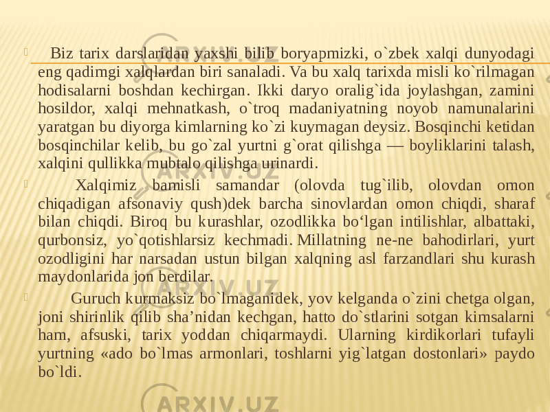      Biz tarix darslaridan yaxshi bilib boryapmizki, o`zbek xalqi dunyodagi eng qadimgi xalqlardan biri sanaladi. Va bu xalq tarixda misli ko`rilmagan hodisalarni boshdan kechirgan. Ikki daryo oralig`ida joylashgan, zamini hosildor, xalqi mehnatkash, o`troq madaniyatning noyob namunalarini yaratgan bu diyorga kimlarning ko`zi kuymagan deysiz. Bosqinchi ketidan bosqinchilar kelib, bu go`zal yurtni g`orat qilishga — boyliklarini talash, xalqini qullikka mubtalo qilishga urinardi.            Xalqimiz bamisli samandar (olovda tug`ilib, olovdan omon chiqadigan afsonaviy qush)dek barcha sinovlardan omon chiqdi, sharaf bilan chiqdi. Biroq bu kurashlar, ozodlikka bo‘lgan intilishlar, albattaki, qurbonsiz, yo`qotishlarsiz kechmadi. Millatning ne-ne bahodirlari, yurt ozodligini har narsadan ustun bilgan xalqning asl farzandlari shu kurash maydonlarida jon berdilar.           Guruch kurmaksiz bo`lmaganidek, yov kelganda o`zini chetga olgan, joni shirinlik qilib sha’nidan kechgan, hatto do`stlarini sotgan kimsalarni ham, afsuski, tarix yoddan chiqarmaydi. Ularning kirdikorlari tufayli yurtning «ado bo`lmas armonlari, toshlarni yig`latgan dostonlari» paydo bo`ldi. 