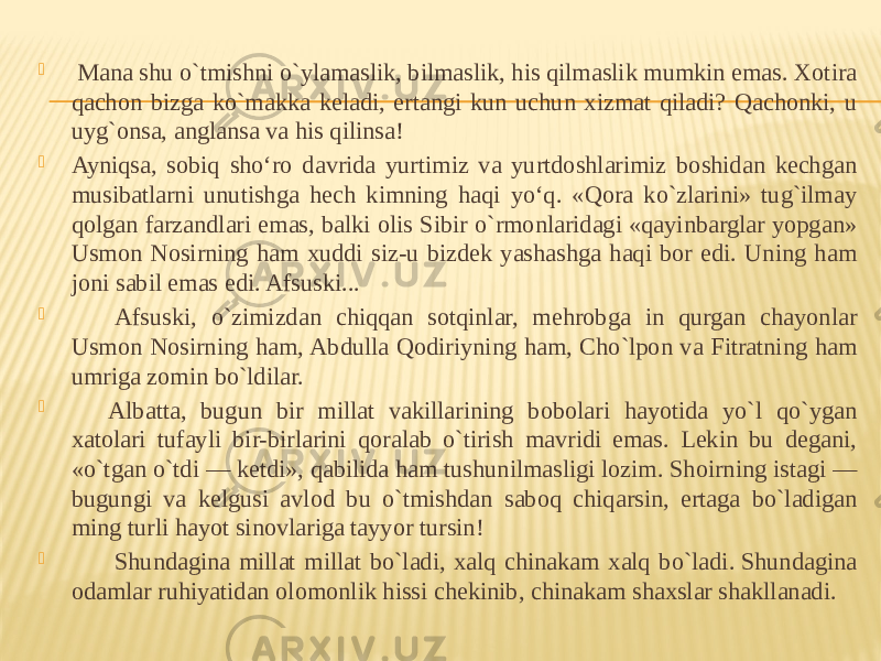    Mana shu o`tmishni o`ylamaslik, bilmaslik, his qilmaslik mumkin emas. Xotira qachon bizga ko`makka keladi, ertangi kun uchun xizmat qiladi? Qachonki, u uyg`onsa, anglansa va his qilinsa!  Ayniqsa, sobiq sho‘ro davrida yurtimiz va yurtdoshlarimiz boshidan kechgan musibatlarni unutishga hech kimning haqi yo‘q. «Qora ko`zlarini» tug`ilmay qolgan farzandlari emas, balki olis Sibir o`rmonlaridagi «qayinbarglar yopgan» Usmon Nosirning ham xuddi siz-u bizdek yashashga haqi bor edi. Uning ham joni sabil emas edi. Afsuski...          Afsuski, o`zimizdan chiqqan sotqinlar, mehrobga in qurgan chayonlar Usmon Nosirning ham, Abdulla Qodiriyning ham, Cho`lpon va Fitratning ham umriga zomin bo`ldilar.         Albatta, bugun bir millat vakillarining bobolari hayotida yo`l qo`ygan xatolari tufayli bir-birlarini qoralab o`tirish mavridi emas. Lekin bu degani, «o`tgan o`tdi — ketdi», qabilida ham tushunilmasligi lozim. Shoirning istagi — bugungi va kelgusi avlod bu o`tmishdan saboq chiqarsin, ertaga bo`ladigan ming turli hayot sinovlariga tayyor tursin!          Shundagina millat millat bo`ladi, xalq chinakam xalq bo`ladi. Shundagina odamlar ruhiyatidan olomonlik hissi chekinib, chinakam shaxslar shakllanadi. 