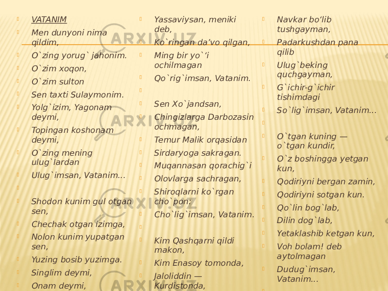  VATANIM  Men dunyoni nima qildim,  O`zing yorug` jahonim.  O`zim xoqon,  O`zim sulton  Sen taxti Sulaymonim.  Yolg`izim, Yagonam deymi,  Topingan koshonam deymi,  O`zing mening ulug`lardan  Ulug`imsan, Vatanim...     Shodon kunim gul otgan sen,  Chechak otgan izimga,  Nolon kunim yupatgan sen,  Yuzing bosib yuzimga.  Singlim deymi,  Onam deymi,  Hamdard-u hamxonam deymi,  Oftobdan ham o`zing mehri  Ilig`imsan, Vatanim.     Sen Mashrabsan,  Xalqda tumor,  Balxda dorga osilgan.  Navoiysan, shoh yonida  Faqirni duo qilgan.  Yassaviysan, meniki deb,  Ko`ringan da’vo qilgan,  Ming bir yo`‘i ochilmagan  Qo`rig`imsan, Vatanim.     Sen Xo`jandsan,  Chingizlarga Darbozasin ochmagan,  Temur Malik orqasidan  Sirdaryoga sakragan.  Muqannasan qorachig`i  Olovlarga sachragan,  Shiroqlarni ko`rgan cho`pon:  Cho`lig`imsan, Vatanim.     Kim Qashqarni qildi makon,  Kim Enasoy tomonda,  Jaloliddin — Kurdistonda,  Boburing — Hindistonda,  Bu qanday yuz qarolik deb,  Yotarlar zimistonda.  Tarqab ketgan to`qson olti  Urug`imsan, Vatanim...     O`g`lim, desang osmonlarga  G`irot bo‘lib uchgayman,  Chambil yurtda Alpomishga  Navkar bo‘lib tushgayman,  Padarkushdan pana qilib  Ulug`beking quchgayman,  G`ichir-g`ichir tishimdagi  So`lig`imsan, Vatanim...     O`tgan kuning — o`tgan kundir,  O`z boshingga yetgan kun,  Qodiriyni bergan zamin,  Qodiriyni sotgan kun.  Qo`lin bog`lab,  Dilin dog`lab,  Yetaklashib ketgan kun,  Voh bolam! deb aytolmagan  Dudug`imsan, Vatanim...     Sen — shoxlari osmonlarga  Tegib turgan chinorim,  Ota desam, O`g`lim deb,  Bosh egib turgan chinorim,  Qo`ynimdagi iftixorim,  Bo`ynimdagi tumorim,  O`zing mening ulug`lardan  Ulug`imsan, Vatanim!    