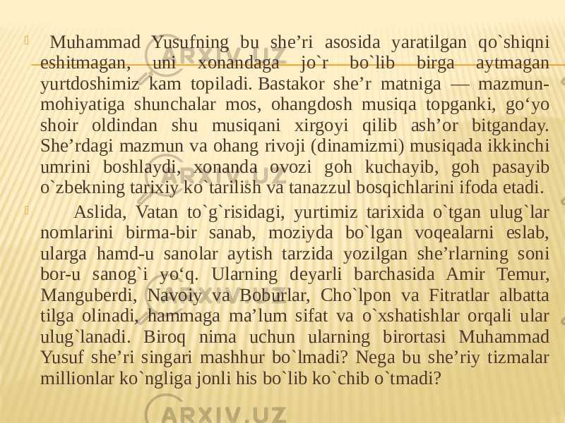     Muhammad Yusufning bu she’ri asosida yaratilgan qo`shiqni eshitmagan, uni xonandaga jo`r bo`lib birga aytmagan yurtdoshimiz kam topiladi. Bastakor she’r matniga — mazmun- mohiyatiga shunchalar mos, ohangdosh musiqa topganki, go‘yo shoir oldindan shu musiqani xirgoyi qilib ash’or bitganday. She’rdagi mazmun va ohang rivoji (dinamizmi) musiqada ikkinchi umrini boshlaydi, xonanda ovozi goh kuchayib, goh pasayib o`zbekning tarixiy ko`tarilish va tanazzul bosqichlarini ifoda etadi.          Aslida, Vatan to`g`risidagi, yurtimiz tarixida o`tgan ulug`lar nomlarini birma-bir sanab, moziyda bo`lgan voqealarni eslab, ularga hamd-u sanolar aytish tarzida yozilgan she’rlarning soni bor-u sanog`i yo‘q. Ularning deyarli barchasida Amir Temur, Manguberdi, Navoiy va Boburlar, Cho`lpon va Fitratlar albatta tilga olinadi, hammaga ma’lum sifat va o`xshatishlar orqali ular ulug`lanadi. Biroq nima uchun ularning birortasi Muhammad Yusuf she’ri singari mashhur bo`lmadi? Nega bu she’riy tizmalar millionlar ko`ngliga jonli his bo`lib ko`chib o`tmadi? 