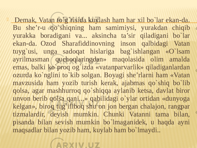    Demak, Vatan to`g`risida kuylash ham har xil bo`lar ekan-da. Bu she’r-u qo`shiqning ham samimiysi, yurakdan chiqib yurakka boradigani va... aksincha ta’sir qiladigani bo`lar ekan-da.  Ozod Sharafiddinovning inson qalbidagi Vatan tuyg`usi, unga sadoqat hislariga bag`ishlangan «O`lsam ayrilmasman quchoqlaringdan» maqolasida olim amalda emas, balki ko`proq og`izda «vatanparvarlik» qiladiganlardan ozurda ko`nglini to`kib solgan. Boyagi she’rlarni ham «Vatan mavzusida ham yozib turish kerak, ajabmas qo`shiq bo`lib qolsa, agar mashhurroq qo`shiqqa aylanib ketsa, davlat biror unvon berib qolsa qani...» qabilidagi o`ylar ortidan «dunyoga kelgan», biroq tug`iliboq shu on jon bergan chalajon, rangpar tizmalardir, deyish mumkin. Chunki Vatanni tama bilan, pisanda bilan sevish mumkin bo`lmaganidek, u haqda ayni maqsadlar bilan yozib ham, kuylab ham bo`lmaydi.. 