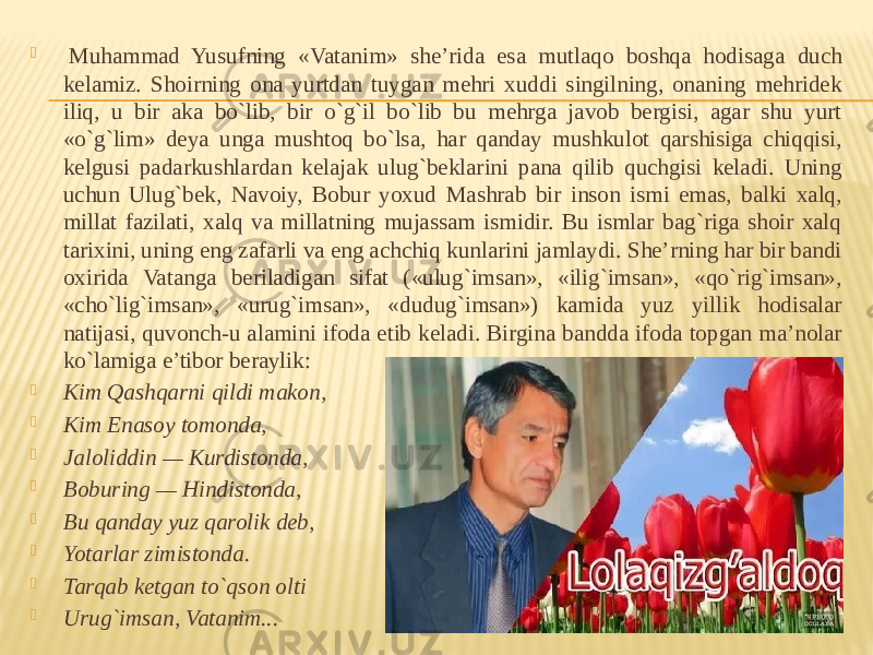    Muhammad Yusufning «Vatanim» she’rida esa mutlaqo boshqa hodisaga duch kelamiz. Shoirning ona yurtdan tuygan mehri xuddi singilning, onaning mehridek iliq, u bir aka bo`lib, bir o`g`il bo`lib bu mehrga javob bergisi, agar shu yurt «o`g`lim» deya unga mushtoq bo`lsa, har qanday mushkulot qarshisiga chiqqisi, kelgusi padarkushlardan kelajak ulug`beklarini pana qilib quchgisi keladi. Uning uchun Ulug`bek, Navoiy, Bobur yoxud Mashrab bir inson ismi emas, balki xalq, millat fazilati, xalq va millatning mujassam ismidir. Bu ismlar bag`riga shoir xalq tarixini, uning eng zafarli va eng achchiq kunlarini jamlaydi. She’rning har bir bandi oxirida Vatanga beriladigan sifat («ulug`imsan», «ilig`imsan», «qo`rig`imsan», «cho`lig`imsan», «urug`imsan», «dudug`imsan») kamida yuz yillik hodisalar natijasi, quvonch-u alamini ifoda etib keladi. Birgina bandda ifoda topgan ma’nolar ko`lamiga e’tibor beraylik:  Kim Qashqarni qildi makon,  Kim Enasoy tomonda,  Jaloliddin — Kurdistonda,  Boburing — Hindistonda,  Bu qanday yuz qarolik deb,  Yotarlar zimistonda.  Tarqab ketgan to`qson olti  Urug`imsan, Vatanim... 