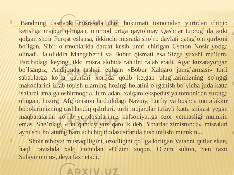    Bandning dastlabki misrasida chor hukumati tomonidan yurtidan chiqib ketishga majbur qilingan, umrbod ortga qaytolmay Qashqar tuprog`ida xoki qolgan shoir Furqat eslansa, ikkinchi misrada sho`ro davlati qatag`oni qurboni bo`lgan, Sibir o`rmonlarida daraxt kesib umri chirigan Usmon Nosir yodga olinadi. Jaloliddin Manguberdi va Bobur qismati esa Sizga yaxshi ma’lum. Parchadagi keyingi ikki misra alohida tahlilni talab etadi. Agar kuzatayotgan bo`lsangiz, Andijonda tashkil etilgan «Bobur Xalqaro jamg`armasi» turli sabablarga ko`ra qabrlari xorijda qolib ketgan ulug`larimizning so`nggi makonlarini izlab topish ularning hozirgi holatini o`rganish bo`yicha juda katta ishlarni amalga oshirmoqda. Jumladan, xalqaro ekspeditsiya tomonidan suratga olingan, hozirgi Afg`oniston hududidagi Navoiy, Lutfiy va boshqa mutafakkir bobolarimizning tashlandiq qabrlari, turli mojarolar tufayli katta shikast yegan maqbaralarini ko`rib yurtdoshlarimiz nafsoniyatiga ozor yetmasligi mumkin emas. She’rdagi «Bu qanday yuz qarolik deb, Yotarlar zimistonda» misralari ayni shu holatning ham achchiq ifodasi sifatida tushunilishi mumkin...         Shoir nihoyat mustaqilligini, ozodligini qo`lga kiritgan Vatanni qutlar ekan, haqli ravishda xalq nomidan «O`zim xoqon, O`zim sulton, Sen taxti Sulaymonim», deya faxr etadi. 