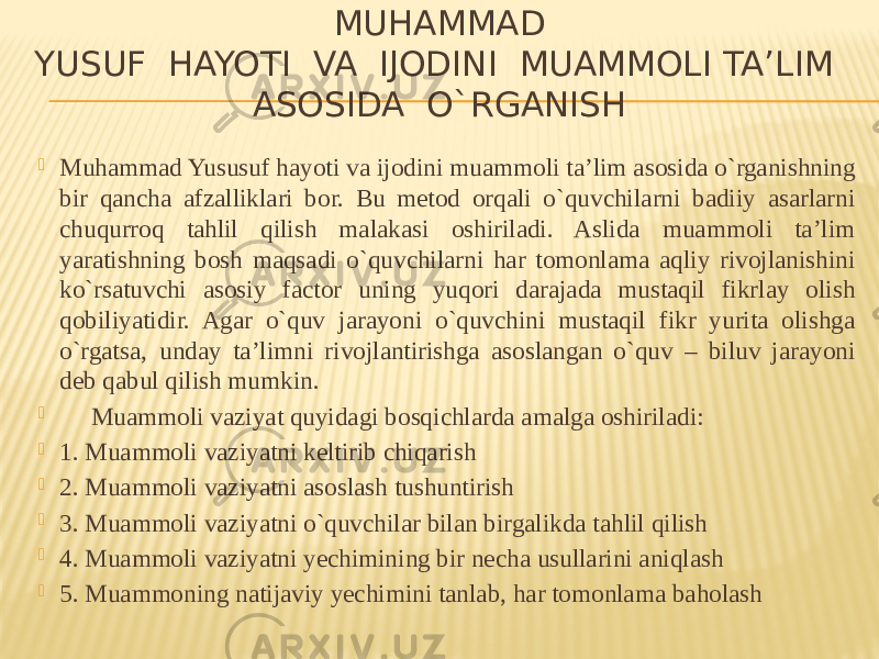   MUHAMMAD YUSUF  HAYOTI  VA  IJODINI  MUAMMOLI TA’LIM ASOSIDA  O`RGANISH  Muhammad Yususuf hayoti va ijodini muammoli ta’lim asosida o`rganishning bir qancha afzalliklari bor. Bu metod orqali o`quvchilarni badiiy asarlarni chuqurroq tahlil qilish malakasi oshiriladi. Aslida muammoli ta’lim yaratishning bosh maqsadi o`quvchilarni har tomonlama aqliy rivojlanishini ko`rsatuvchi asosiy factor uning yuqori darajada mustaqil fikrlay olish qobiliyatidir. Agar o`quv jarayoni o`quvchini mustaqil fikr yurita olishga o`rgatsa,  unday ta’limni rivojlantirishga asoslangan o`quv – biluv jarayoni deb qabul qilish mumkin.        Muammoli vaziyat quyidagi bosqichlarda amalga oshiriladi:  1. Muammoli vaziyatni keltirib chiqarish  2. Muammoli vaziyatni asoslash tushuntirish  3. Muammoli vaziyatni o`quvchilar bilan birgalikda tahlil qilish  4. Muammoli vaziyatni yechimining bir necha usullarini aniqlash  5. Muammoning natijaviy yechimini tanlab, har tomonlama baholash 