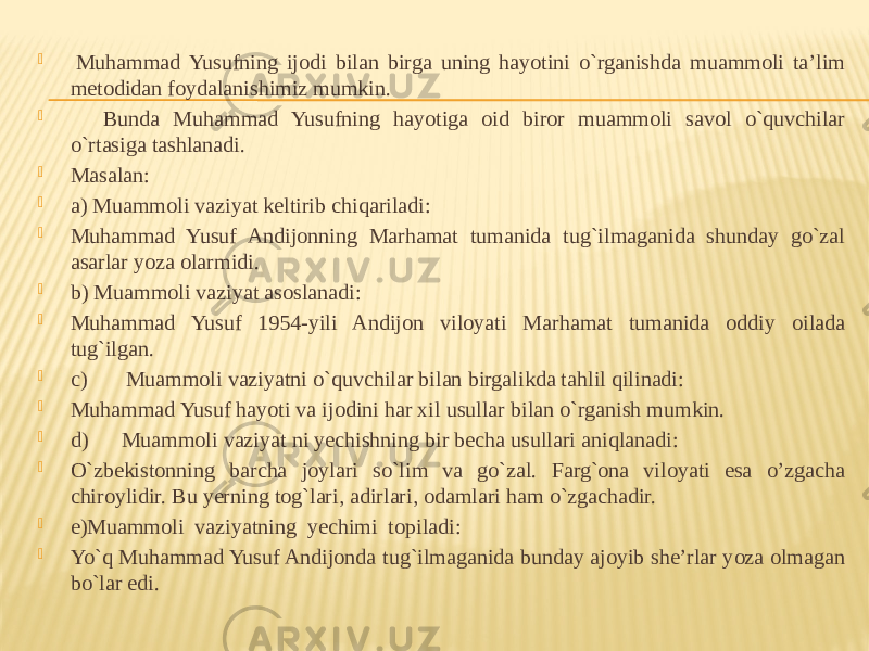    Muhammad Yusufning ijodi bilan birga uning hayotini o`rganishda muammoli ta’lim metodidan foydalanishimiz mumkin.         Bunda Muhammad Yusufning hayotiga oid biror muammoli savol o`quvchilar o`rtasiga tashlanadi.  Masalan:  a) Muammoli vaziyat keltirib chiqariladi:  Muhammad Yusuf Andijonning Marhamat tumanida tug`ilmaganida shunday go`zal asarlar yoza olarmidi.  b) Muammoli vaziyat asoslanadi:   Muhammad Yusuf 1954-yili Andijon viloyati Marhamat tumanida oddiy oilada tug`ilgan.  c)       Muammoli vaziyatni o`quvchilar bilan birgalikda tahlil qilinadi:  Muhammad Yusuf hayoti va ijodini har xil usullar bilan o`rganish mumkin.  d)      Muammoli vaziyat ni yechishning bir becha usullari aniqlanadi:  O`zbekistonning barcha joylari so`lim va go`zal. Farg`ona viloyati esa o’zgacha chiroylidir. Bu yerning tog`lari, adirlari, odamlari ham o`zgachadir.  e)Muammoli  vaziyatning  yechimi  topiladi:  Yo`q Muhammad Yusuf Andijonda tug`ilmaganida bunday ajoyib she’rlar yoza olmagan bo`lar edi.   