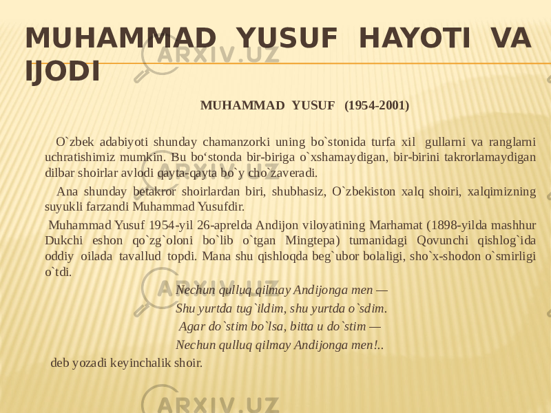 MUHAMMAD  YUSUF  HAYOTI  VA IJODI   MUHAMMAD  YUSUF (1954-2001)     O`zbek adabiyoti shunday chamanzorki uning bo`stonida turfa xil   gullarni va ranglarni uchratishimiz mumkin. Bu bo‘stonda bir-biriga o`xshamaydigan, bir-birini takrorlamaydigan dilbar shoirlar avlodi qayta-qayta bo`y cho`zaveradi. Ana shunday betakror shoirlardan biri, shubhasiz, O`zbekiston xalq shoiri, xalqimizning suyukli farzandi Muhammad Yusufdir. Muhammad Yusuf 1954-yil 26-aprelda Andijon viloyatining Marhamat (1898-yilda mashhur Dukchi eshon qo`zg`oloni bo`lib o`tgan Mingtepa) tumanidagi Qovunchi qishlog`ida oddiy  oilada  tavallud  topdi. Mana shu qishloqda beg`ubor bolaligi, sho`x-shodon o`smirligi o`tdi.   Nechun qulluq qilmay Andijonga men —   Shu yurtda tug`ildim, shu yurtda o`sdim. Agar do`stim bo`lsa, bitta u do`stim — Nechun qulluq qilmay Andijonga men!..   deb yozadi keyinchalik shoir. 