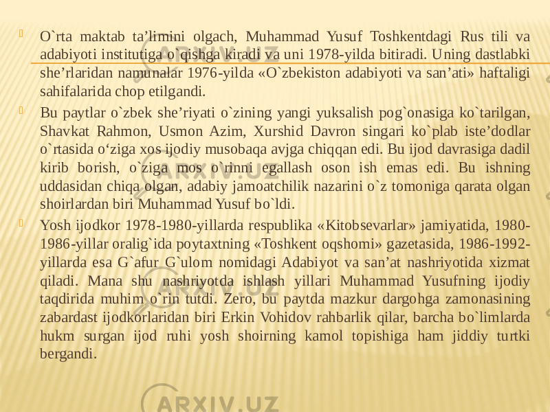  O`rta maktab ta’limini olgach, Muhammad Yusuf Toshkentdagi Rus tili va adabiyoti institutiga o`qishga kiradi va uni 1978-yilda bitiradi. Uning dastlabki she’rlaridan namunalar 1976-yilda «O`zbekiston adabiyoti va san’ati» haftaligi sahifalarida chop etilgandi.  Bu paytlar o`zbek she’riyati o`zining yangi yuksalish pog`onasiga ko`tarilgan, Shavkat Rahmon, Usmon Azim, Xurshid Davron singari ko`plab iste’dodlar o`rtasida o‘ziga xos ijodiy musobaqa avjga chiqqan edi. Bu ijod davrasiga dadil kirib borish, o`ziga mos o`rinni egallash oson ish emas edi. Bu ishning uddasidan chiqa olgan, adabiy jamoatchilik nazarini o`z tomoniga qarata olgan shoirlardan biri Muhammad Yusuf bo`ldi.  Yosh ijodkor 1978-1980-yillarda respublika «Kitobsevarlar» jamiyatida, 1980- 1986-yillar oralig`ida poytaxtning «Toshkent oqshomi» gazetasida, 1986-1992- yillarda esa G`afur G`ulom nomidagi Adabiyot va san’at nashriyotida xizmat qiladi. Mana shu nashriyotda ishlash yillari Muhammad Yusufning ijodiy taqdirida muhim o`rin tutdi. Zero, bu paytda mazkur dargohga zamonasining zabardast ijodkorlaridan biri Erkin Vohidov rahbarlik qilar, barcha bo`limlarda hukm surgan ijod ruhi yosh shoirning kamol topishiga ham jiddiy turtki bergandi. 