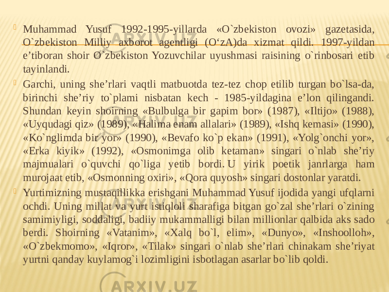  Muhammad Yusuf 1992-1995-yillarda «O`zbekiston ovozi» gazetasida, O`zbekiston Milliy axborot agentligi (O‘zA)da xizmat qildi. 1997-yildan e’tiboran shoir O`zbekiston Yozuvchilar uyushmasi raisining o`rinbosari etib tayinlandi.  Garchi, uning she’rlari vaqtli matbuotda tez-tez chop etilib turgan bo`lsa-da, birinchi she’riy to`plami nisbatan kech - 1985-yildagina e’lon qilingandi. Shundan keyin shoirning «Bulbulga bir gapim bor» (1987), «Iltijo» (1988), «Uyqudagi qiz» (1989), «Halima enam allalari» (1989), «Ishq kemasi» (1990), «Ko`nglimda bir yor» (1990), «Bevafo ko`p ekan» (1991), «Yolg`onchi yor», «Erka kiyik» (1992), «Osmonimga olib ketaman» singari o`nlab she’riy majmualari o`quvchi qo`liga yetib bordi. U yirik poetik janrlarga ham murojaat etib, «Osmonning oxiri», «Qora quyosh» singari dostonlar yaratdi.  Yurtimizning mustaqillikka erishgani Muhammad Yusuf ijodida yangi ufqlarni ochdi. Uning millat va yurt istiqloli sharafiga bitgan go`zal she’rlari o`zining samimiyligi, soddaligi, badiiy mukammalligi bilan millionlar qalbida aks sado berdi. Shoirning «Vatanim», «Xalq bo`l, elim», «Dunyo», «Inshoolloh», «O`zbekmomo», «Iqror», «Tilak» singari o`nlab she’rlari chinakam she’riyat yurtni qanday kuylamog`i lozimligini isbotlagan asarlar bo`lib qoldi. 