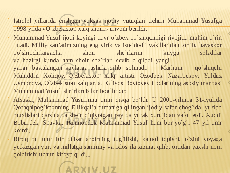  Istiqlol yillarida erishgan yuksak ijodiy yutuqlari uchun Muhammad Yusufga 1998-yilda «O`zbekiston xalq shoiri» unvoni berildi.  Muhammad Yusuf ijodi keyingi davr o`zbek qo`shiqchiligi rivojida muhim o`rin tutadi. Milliy san’atimizning eng yirik va iste’dodli vakillaridan tortib, havaskor qo`shiqchilargacha shoir she’rlarini kuyga soladilar va  hozirgi  kunda  ham  shoir  she’rlari  sevib  o`qiladi  yangi- yangi   bastalangan  kuylarga  ashula  qilib   solinadi. Marhum qo`shiqchi Muhiddin Xoliqov,  O`zbekiston xalq artisti Ozodbek Nazarbekov, Yulduz Usmonova, O`zbekiston xalq artisti G`iyos Boytoyev ijodlarining asosiy manbasi Muhammad Yusuf  she’rlari bilan bog`liqdir.  Afsuski, Muhammad Yusufning umri qisqa bo‘ldi. U 2001-yilning 31-iyulida Qoraqalpog`istonning Ellikqal’a tumaniga qilingan ijodiy safar chog`ida, yuzlab muxlislari qarshisida she’r o‘qiyotgan paytda yurak xurujidan vafot etdi. Xuddi Boburdek, Shavkat Rahmondek Muhammad Yusuf ham bor-yo`g`i 47 yil umr ko‘rdi.  Biroq bu umr bir dilbar shoirning tug`ilishi, kamol topishi, o`zini voyaga yetkazgan yurt va millatga samimiy va ixlos ila xizmat qilib, ortidan yaxshi nom qoldirishi uchun kifoya qildi... 