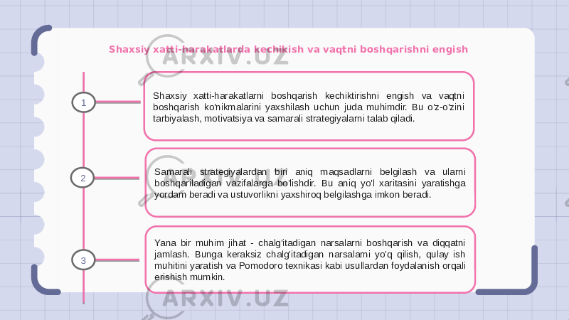 Shaxsiy xatti-harakatlarda kechikish va vaqtni boshqarishni engish Shaxsiy xatti-harakatlarni boshqarish kechiktirishni engish va vaqtni boshqarish ko&#39;nikmalarini yaxshilash uchun juda muhimdir. Bu o&#39;z-o&#39;zini tarbiyalash, motivatsiya va samarali strategiyalarni talab qiladi. Samarali strategiyalardan biri aniq maqsadlarni belgilash va ularni boshqariladigan vazifalarga bo&#39;lishdir. Bu aniq yo&#39;l xaritasini yaratishga yordam beradi va ustuvorlikni yaxshiroq belgilashga imkon beradi. Yana bir muhim jihat - chalg&#39;itadigan narsalarni boshqarish va diqqatni jamlash. Bunga keraksiz chalg&#39;itadigan narsalarni yo&#39;q qilish, qulay ish muhitini yaratish va Pomodoro texnikasi kabi usullardan foydalanish orqali erishish mumkin.1 2 3 