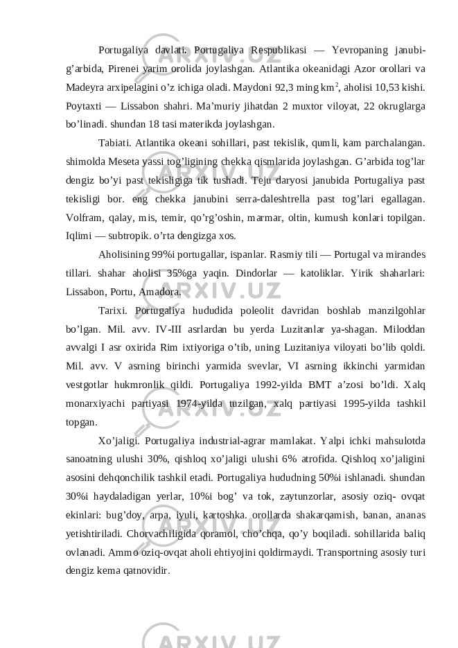 Portugaliya davlati . Portugaliya Respublikasi — Yevropaning janubi- g’arbida, Pirenei yarim orolida joylashgan. Atlantika okeanidagi Azor orollari va Madeyra arxipelagini o’z ichiga oladi. Maydoni 92,3 ming km 2 , aholisi 10,53 kishi. Poytaxti — Lissabon shahri. Ma’muriy jihatdan 2 muxtor viloyat, 22 okruglarga bo’linadi. shundan 18 tasi materikda joylashgan. Tabiati. Atlantika okeani sohillari, past tekislik, qumli, kam parchalangan. shimolda Meseta yassi tog’ligining chekka qismlarida joylashgan. G’arbida tog’lar dengiz bo’yi past tekisligiga tik tushadi. Teju daryosi janubida Portugaliya past tekisligi bor. eng chekka janubini serra-daleshtrella past tog’lari egallagan. Volfram, qalay, mis, temir, qo’rg’oshin, marmar, oltin, kumush konlari topilgan. Iqlimi — subtropik. o’rta dengizga xos. Aholisining 99%i portugallar, ispanlar. Rasmiy tili — Portugal va mirandes tillari. shahar aholisi 35%ga yaqin. Dindorlar — katoliklar. Yirik shaharlari: Lissabon, Portu, Amadora. Tarixi. Portugaliya hududida poleolit davridan boshlab manzilgohlar bo’lgan. Mil. avv. IV-III asrlardan bu yerda Luzitanlar ya-shagan. Miloddan avvalgi I asr oxirida Rim ixtiyoriga o’tib, uning Luzitaniya viloyati bo’lib qoldi. Mil. avv. V asrning birinchi yarmida svevlar, VI asrning ikkinchi yarmidan vestgotlar hukmronlik qildi. Portugaliya 1992-yilda BMT a’zosi bo’ldi. Xalq monarxiyachi partiyasi 1974-yilda tuzilgan, xalq partiyasi 1995-yilda tashkil topgan. Xo’jaligi. Portugaliya industrial-agrar mamlakat. Yalpi ichki mahsulotda sanoatning ulushi 30%, qishloq xo’jaligi ulushi 6% atrofida. Qishloq xo’jaligini asosini dehqonchilik tashkil etadi. Portugaliya hududning 50%i ishlanadi. shundan 30%i haydaladigan yerlar, 10%i bog’ va tok, zaytunzorlar, asosiy oziq- ovqat ekinlari: bug’doy, arpa, iyuli, kartoshka. orollarda shakarqamish, banan, ananas yetishtiriladi. Chorvachiligida qoramol, cho’chqa, qo’y boqiladi. sohillarida baliq ovlanadi. Ammo oziq-ovqat aholi ehtiyojini qoldirmaydi. Transportning asosiy turi dengiz kema qatnovidir. 